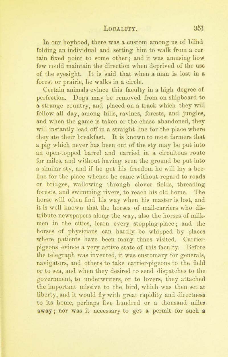 In our boyhood, there was a custom among us of blind folding an individual and setting him to walk from a cer tain fixed point to some other; and it was amusing how few could maintain the direction when deprived of the use of the eyesight. It is said that when a man is lost in a forest or prairie, he walks in a circle. Certain animals evince this faculty in a high degree of perfection. Dogs may he removed from on shipboard to a strange country, and placed on a track which they will follow all day, among hills, ravines, forests, and jungles, and w'hen the game is taken or the chase abandoned, they will instantly lead oflT m a straight line for the place where they ate their breakfast. It is known to most farmers that a pig Avhich never has been out of the sty may be put into an open-topped barrel and carried in a circuitous route for miles, and without having seen the ground be put into a similar sty, and if he get his freedom he will lay a bee- line for the place whence he came without regard to roads or bridges, -vv'allowing through clover fields, threading forests, and swimming rivers, to reach his old home. The horse wdll often find his way when his master is lost, and it is well known that the horses of mail-carriers who dis- tribute newspapers along the way, also the horses of milk- men in the cities, learn every stopping-place; and the horses of physicians can hardly be whipped by places where patients have been many times visited. Carrier- pigeons evince a very active state of this faculty. Before the telegraph was invented, it was customary for generals, navigators, and others to take carrier-pigeons to the field or to sea, and when they desired to send dispatches to the government, to underwriters, or to lovers, they attached the important missive to the bird, which was then set at liberty, and it would fly with great rapidity and directness to its home, perhaps five hundred or a thousand miles away; nor was it necessary to get a permit for such a