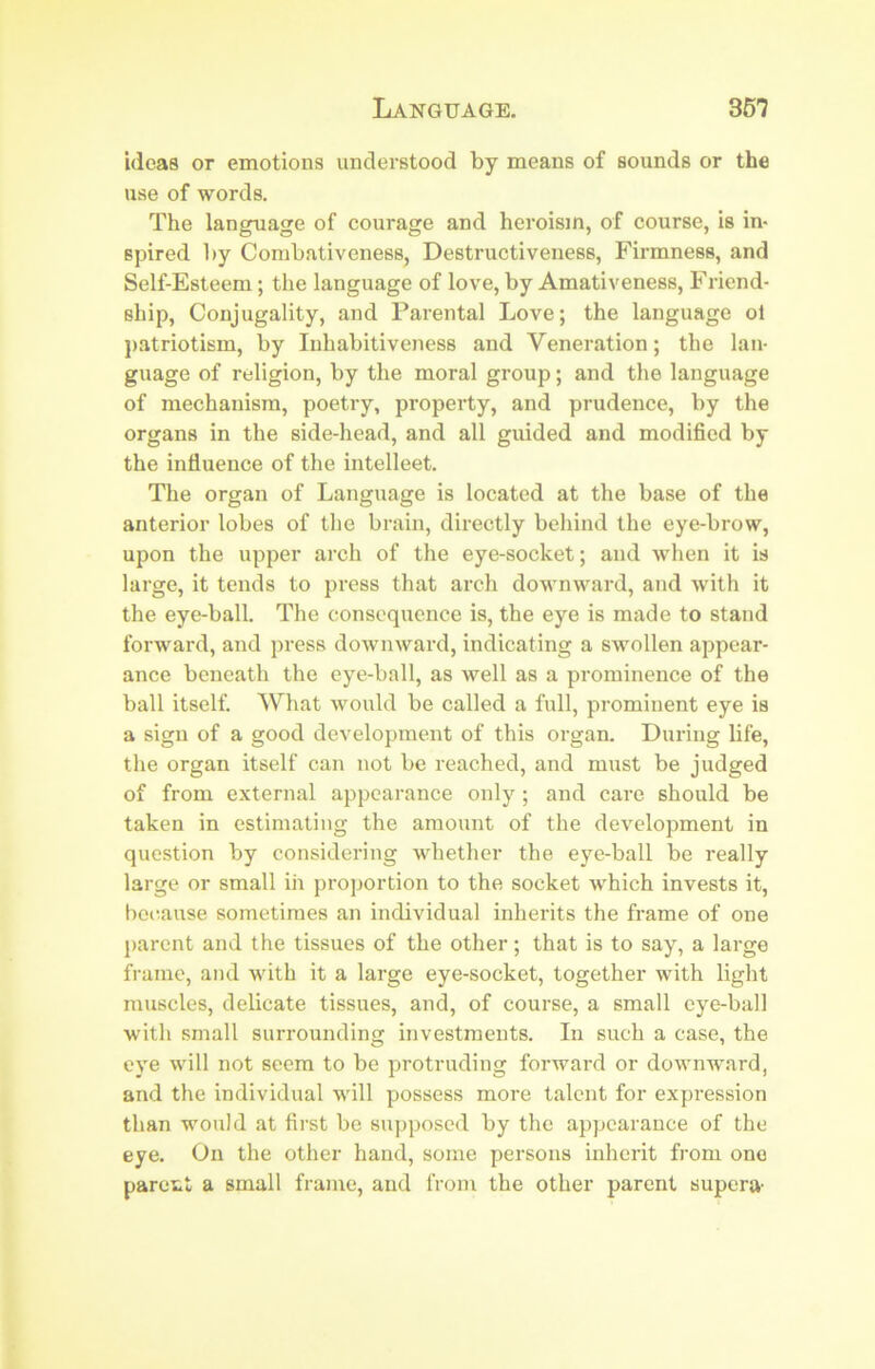 Language. S51 ideas or emotions understood by means of sounds or the use of words. The language of courage and heroisin, of course, is in- spired l)y Combativeness, Destructiveness, Firmness, and Self-Esteem ; the language of love, by Amativeness, Friend- ship, Conjugality, and Parental Love; the language ol patriotism, by Inhabitiveness and Veneration; the lan- guage of religion, by the moral group; and the language of mechanism, poetry, property, and prudence, by the organs in the side-head, and all guided and modified by the influence of the intellect. The organ of Language is located at the base of the anterior lobes of tlie brain, directly behind the eye-brow, upon the upper arch of the eye-socket; and when it is large, it tends to press that arch downward, and with it the eye-ball. The consequence is, the eye is made to stand forward, and press downward, indicating a swollen appear- ance beneath the eye-ball, as well as a prominence of the ball itself. What would be called a full, prominent eye is a sign of a good development of this organ. During life, the organ itself can not be reached, and must be judged of from external appearance only; and care should be taken in estimating the amount of the development in question by considering whether the eye-ball be really large or small in proportion to the socket which invests it, because sometimes an individual inherits the frame of one parent and the tissues of the other; that is to say, a large frame, and with it a large eye-socket, together with light muscles, delicate tissues, and, of course, a small eye-ball with small surrounding investments. In such a case, the eye will not seem to be protruding forward or downward, and the individual will possess more talent for expression than would at first be supposed by the appearance of the eye. On the other hand, some persons inherit from one pareut a small frame, and from the other parent supera-