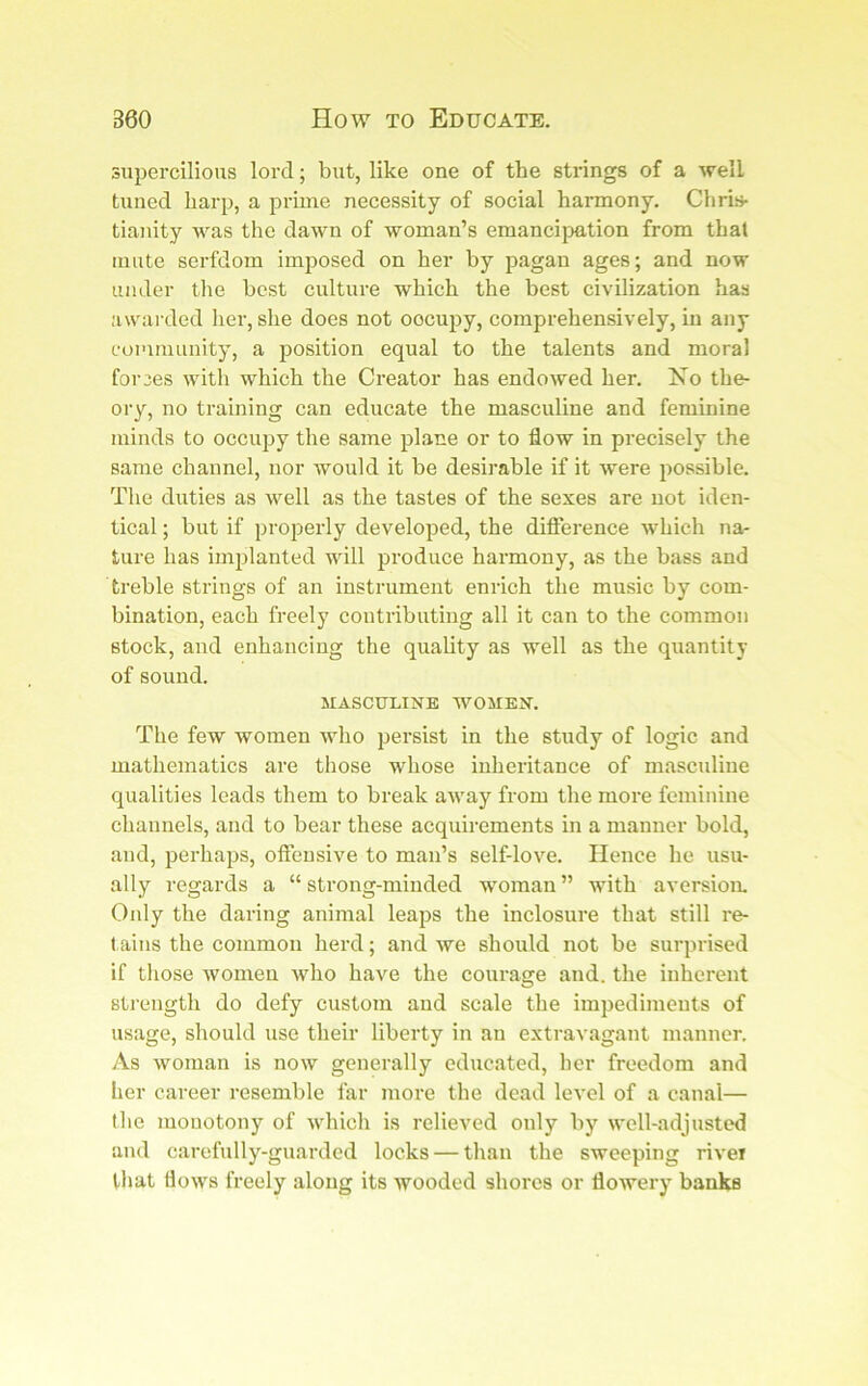 supercilious lord; but, like one of the strings of a A?^ell tuned harp, a jDriuie necessity of social harmony. Chris- tianity was the dawn of woman’s emancipation from that mute serfdom imposed on her by pagan ages; and now under tlie best culture which the best civilization has awarded her, she does not occupy, comprehensively, in any coinniunity, a position equal to the talents and moral forces with which the Creator has endoAved her. Xo the- ory, no training can educate the masculine and feminine minds to occupy the same plane or to flow in precisely the same channel, nor would it be desirable if it Avere possible. The duties as Avell as the tastes of the sexes are not iden- tical ; but if projcerly developed, the difference Avhich na- ture has implanted will produce harmony, as the bass and treble strings of an instrument enrich the music by com- bination, each freely contributing all it can to the common stock, and enhancing the quality as well as the quantity of sound. MASCULINE WOMEN. The few Avomen avIio persist in the study of logic and mathematics are those whose inheritance of masculine qualities leads them to break aAvay from the more feminine channels, and to bear these acquirements in a manner bold, and, perhaps, offensive to man’s self-love. Hence he usu- ally regards a “ strong-minded woman ” with aversiom Only the daring animal leaps the inclosure that still re- tains the common herd; and Ave should not be surprised if those AVomen Avho have the courage and. the inherent strength do defy custom and scale the impediments of usage, should use their liberty in an extravagant manner. As Avoman is noAV generally educated, her freedom and her career resemble far more the dead level of a canal— the monotony of Avhich is relieved only by well-adjusted and carefully-guarded locks — than the sweeping rivei that floAvs freely along its Avooded shores or ffowery banks