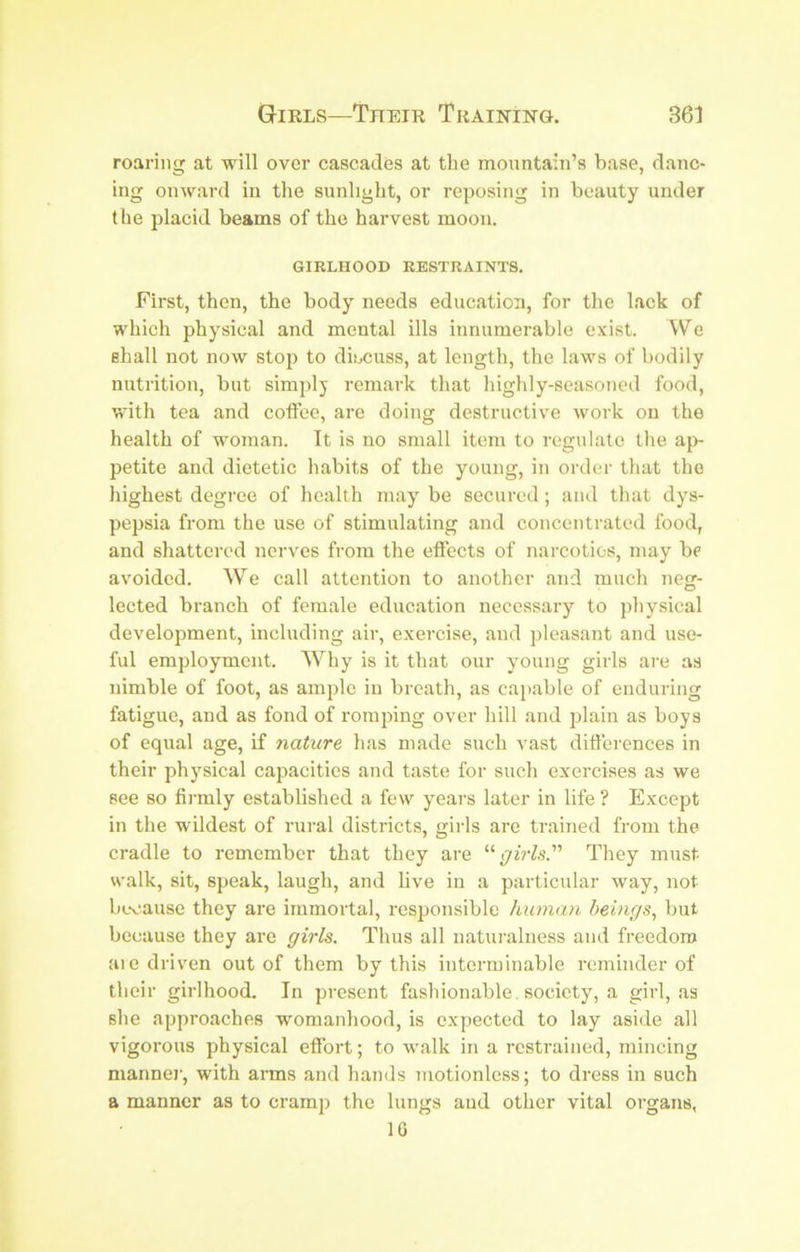 roaring at will over cascades at the mountain’s base, danc- ing onward in the sunliglit, or reposing in beauty under (he placid beams of the harvest moon. GIRLHOOD RESTRAINTS. First, then, the body needs education, for the lack of which physical and mental ills innumerable exist. We shall not now stop to dincuss, at length, the laws of bodily nutrition, but simplj remark that highly-seasoned food, with tea and coftee, are doing destructive work on the health of woman. It is no small item to regulate the ap- petite and dietetic habits of the young, in order that the highest degree of health may be secured ; and that dys- pepsia from the use of stimulating and concentrated food, and shattered nerves from the elfects of narcotics, may be avoided. We call attention to another and much neg- lected branch of female education necessary to physical development, including air, exercise, and pleasant and use- ful employment. Why is it that our young girls are as nimble of foot, as ample in breath, as cai)able of enduring fatigue, and as fond of romping over hill and jilain as boys of equal age, if nature has made such vast differences in their physical capacities and taste for such exercises as we see so finnly established a few years later in life ? Except in the wildest of rural districts, gilds are trained from the cradle to remember that they are “p'ijW.s.” They must- walk, sit, speak, laugh, and live in a particidar way, not bL-oause they are immortal, responsible human beings, but because they are girls. Thus all naturalness and freedom aie driven out of them by this interminable reminder of their girlhood. In present fashionable, society, a girl, as she approaches womanhood, is expected to lay aside all vigorous physical effort; to walk in a restrained, mincing mannei', with arms and hands motionless; to dress in such a manner as to cramp the lungs and other vital organs, IG