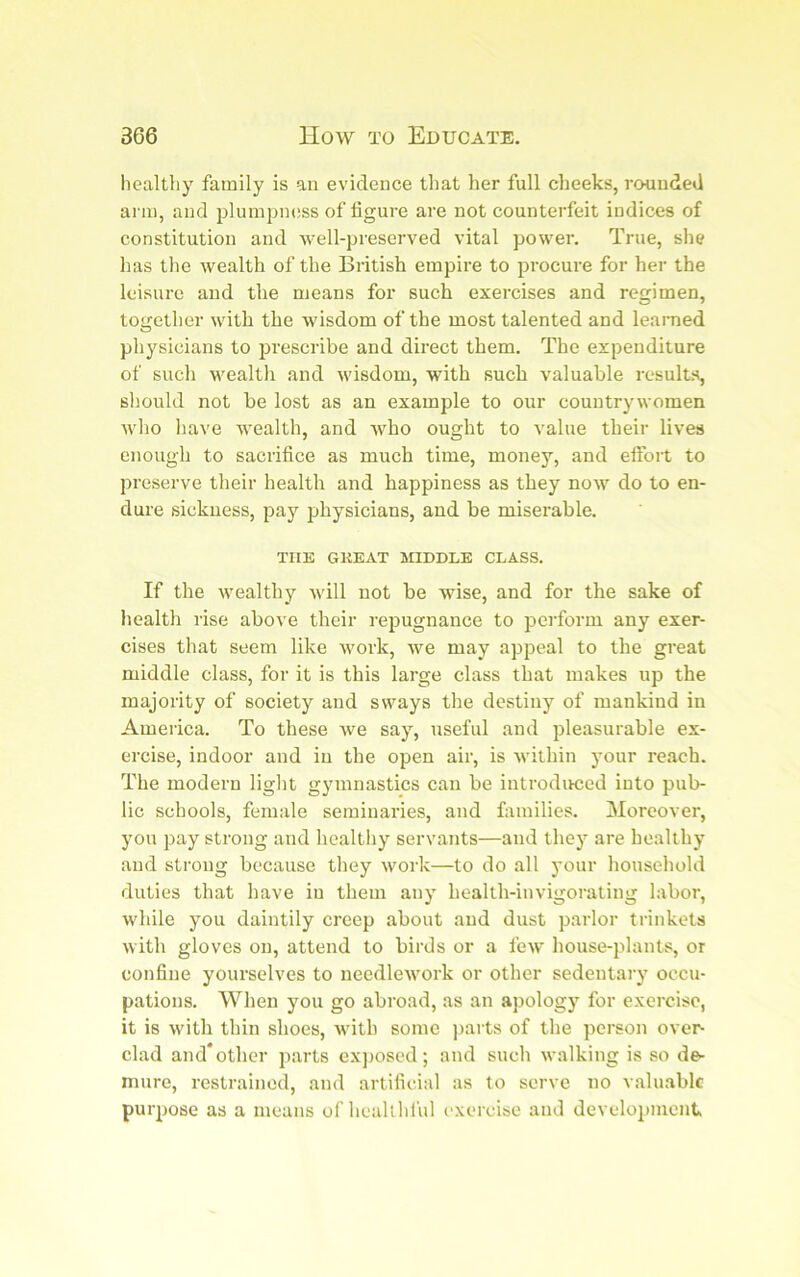 healtliy family is an evidence that her full cheeks, rounded arm, and plumpmiss of figure are not counterfeit indices of constitution and well-preserved vital power. True, she has the wealth of the British empire to procure for her the leisure and the means for such exercises and regimen, together with the wisdom of the most talented and learned physicians to prescribe and direct them. The expenditure of such wealth and wisdom, with such valuable results, should not be lost as an example to our countrywomen who have wealth, and who ought to value their lives enough to sacrifice as much time, money, and effort to preserve their health and happiness as they now do to en- dure sickness, pay physicians, and be miserable, THE GKEAT MIDDLE CLASS. If the wealthy will not be wise, and for the sake of health rise above their repugnance to perform any exer- cises that seem like work, we may appeal to the great middle class, for it is this large class that makes up the majority of society and sways the destiny of mankind in America. To these we say, useful and pleasurable ex- ercise, indoor and in the open air, is within your reach. The modern light gymnastics can be introdirced into pub- lic schools, female seminaries, and families. Moreover, you pay strong and healthy servants—and they are healthy and strong because they work—to do all your household duties that have in them any health-invigorating labor, while you daintily creep about and dust parlor trinkets with gloves on, attend to birds or a few house-plants, or confine yourselves to needlework or other sedentary occu- pations. When you go abroad, as an apology for exercise, it is with thin shoes, with some ])arts of the person over- clad and* other parts ex]Josed; and such walking is so de^ mure, restrained, and artificial as to serve no valuable purpose as a means of healthful I'xercise and development.