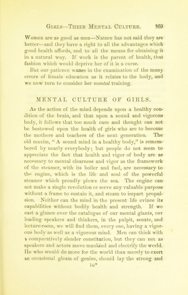 Women are as good as men—Nature has not said they are better—and they have a right to all the advantages which good health aftbrds, and to all the means for obtaining it in a natural way. If work is the parent of health, that fashion which would deprive her of it is a curse. But our patience wanes in the examination of the many errors of female education as it relates to the body, and we now turn to consider her mental training. MENTAL CULTURE OF GIRLS. As the action of the mind depends upon a healthy con- dition of the brain, and that upon a sound and vigorous body, it follows that too much care and thought can not be bestow'ed upon the health of girls who are to become the mothers and teachers of the next generation. The old maxim, “ A sound mind in a healthy body,” is remem- bered by nearly everybody; but people do not seem to aj)preciate the fact that health and vigor of body are as necessary to mental clearness and vigor as the framework of the steamer, with its boiler and fuel, are necessary to the engine, which is the life and soul of the powerful steamer which proudly plow's the sea. The engine can not make a single revolution or serve any valuable purpose without a frame to sustain it, and steam to impart propul- sion. Neither can the mind in the present life evince its capabilities without bodily health and strength. If wo cast a glance over the catalogue of our mental giants, our leading speakers and thinkers, in the pulpit, senate, and lecture-room, we will find them, every one, having a vigor- ous body as well as a vigorous mind. Men can think wdth 1 comparatively slender constitution, but they can not as speakers and actors move mankind and electrify the world. He who would do more for the w'orld than merely to exert an occasional gleam of genius, should lay the strong and tu*