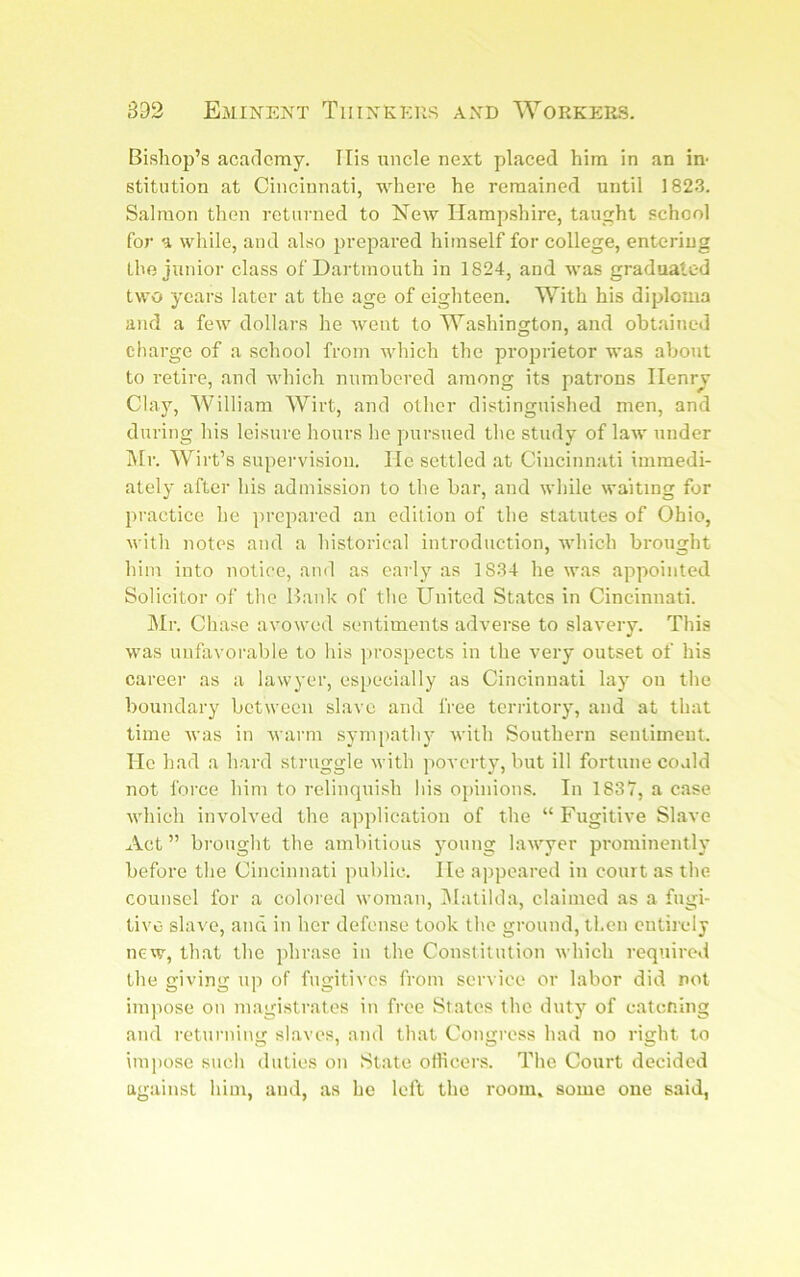 Bishop’s academy. Ills uncle next placed him in an in- stitution at Cincinnati, where he remained until 1823. Salmon then returned to New Hampshire, taught school for a while, and also prepared himself for college, entering the junior class of Dartmouth in 1824, and was graduated two years later at the age of eighteen. With his diploma and a few dollars he went to Washington, and obtained charge of a school from which the proprietor was about to retire, and which numbered among its patrons Henry Clay, AVilliam Wirt, and other distinguished men, and during his leisure hours lie pursued the study of law under i\[r. Wirt’s supervision. He settled at Cincinnati immedi- ately after his admission to the bar, and while waiting for practice he ])repared an edition of the statutes of Ohio, with notes and a historical introduction, which brought him into notice, and as early as 1834 he w.as appointed Solicitor of the Bank of the United States in Cincinnati. IMr. Chase avowed sentiments adverse to slavery. This was unfavorable to his prospects in the very outset of his career as a lawyer, especially as Cincinnati lay on the boundary between slave and free territory, and at that time was in warm sympathy with Southern sentiment. Ho had a hard struggle with poverty, but ill fortune coaid not force him to relinquish his opinions. In 1837, a case which involved the application of the “ Fugitive Slave Act ” brought the ambitious young lawyer prominently before the Cincinnati public. He appeared in court as the counsel for a colored woman, IMatilda, claimed as a fugi- tive slave, and in her defense took the ground, then entirely new, that the phrase in the Constitution which required the giving up of fugitives from service or labor did not impose on magistrates in free States the duty of catening and returning slaves, and that Congress had no right to impose such duties on State oilicers. The Court decided against him, and, as he left the room, some one said,