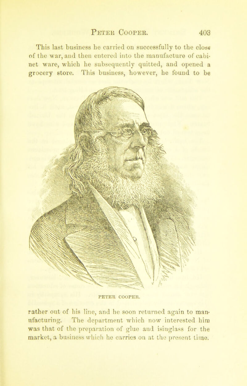 This last business be carried on successfully to the clos«/ of the war, and then entered into the manufacture of cabi- net ware, which he subsequently quitted, and opened a grocery store. This business, however, he found to be PETER COOPER. rather out of his line, and he soon returned again to man- ufacturing. The department which now interested him w'as that of the preparation of glue and isinglass for the market, a business which he carries on at the present time.