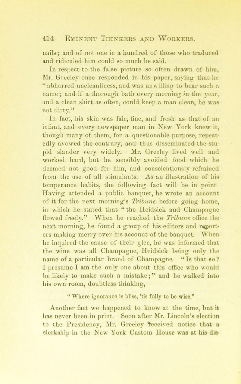 nails; and of not one in a hundred of those who traduced and ridiculed him could so much be said. In respect to the false picture so often drawn of him, Mr. Greeley once responded in his paper, saying that he “abhorred uncleanliness, and was unwilling to bear such a name; and if a thorough bath every morning in the year, and a clean shirt as often, could keep a man clean, he was not dirty.” In fact, his skin was fair, fine, and fresh as that of an infant, and every newspaper man in New York knew it, though many of them, for a questionable purpose, repeat- edly avowed the contrary, and thus disseminated the stu- pid slander very widely. Mr. Greeley lived well and worked hard, but he sensibly avoided food which he deemed not good for him, and conscientiously refrained from the use of all stimulants. As an illustration of his temperance habits, the following fact will be in point Having attended a public banquet, he wrote an account of it for the next morning’s Tribune before going home, in which he stated that “ the Heidsick and Champagne flowed freely.” When he reached the Tribune office the next morning, he found a group of his editors and report- ers making merry over his account of the banquet. When he inquired the cause of their glee, he was informed that the Avine was all Champagne, Heidsick being only the name of a particular brand of Champagne. “ Is that so ? I presume I am the only one about this office who would be likely to make such a mistake;” and he walked into his owm room, doubtless thinking, “ Where ignorance is bliss, ’tis folly to be wise.” Another fact we happened to know at the time, but it has never been in ])i int. Soon after Mr. Lincoln’s electi )n to the Presidency, INIr. Greeley Teceived notice that a clerkship in the New York Custom House was at his di&