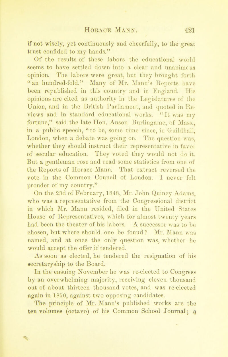 if not wisely, yet continuously and cheerfully, to the great trust confided to my hands.” Of the results of these labors the educational world seems to have settled down into a clear and unanimc us opinion. The labors were great, bnt they brought forth “an hundred-fold.” Many of ]\Ir. Mann’s Keports have been r*:published in this country and in England. IIis opinions are cited as authority in the Legislatures of the Union, and in the British Parliament, and quoted in Ke views and in standard educational works. “ It was my fortune,” said the late lion. Anson Burlingame, of Mass., in a public speech, “to bo, some time since, in riiiildhall, London, when a debate was going on. The question was, whether they should instruct their representative in favor of secular education. They voted they would not do it. But a gentleman rose and read some statistics from one of the Reports of Horace Mann. That extract reversed the vote in the Common Council of London. I never fell prouder of my country.” On the 2.3d of February, 1848, Mr. John Quincy Adams, who was a representative from the Congressional district in which Mr. Mann resided, died in the United States House of Representatives, which for almost twenty years had been the theater of his labors. A successor was to be chosen, but where should one bo found ? Mr. Mann was named, and at once the only question was, whether he would accept the offer if tendered. As soon as elected, he tendered the resignation of his secretaryship to the Board. In the ensuing November he was re-elected to Congress by an overwhelming majority, receiving eleven thousand out of about thirteen thousand votes, and was re-elected again in 1850, against two opposing candidates. The principle of Mr. Mann’s published works are the ten volumes (octavo) of his Common School Journal; a