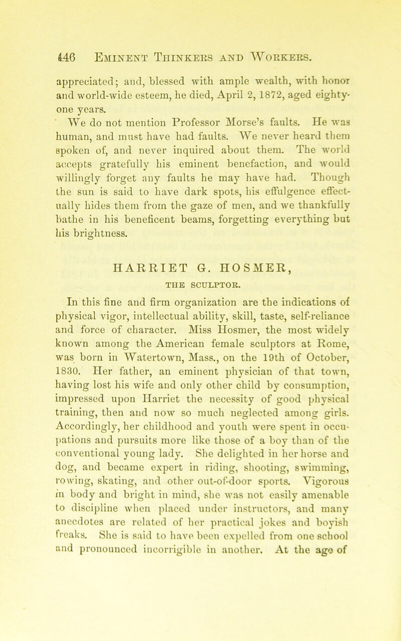 appreciated; and, blessed witb ample wealth, with honor and world-wide esteem, he died, April 2, 1872, aged eighty- one years. We do not mention Professor Morse’s faults. He was human, and must have had faults. We never heard them spoken of, and never inquired about them. The world accepts gratefully his eminent benefaction, and Avould willingly forget any faults he may have had. Though the sun is said to have dark spots, his effulgence effect- ually hides them from the gaze of men, and we thankfully bathe in his beneficent beams, forgetting everything but his brightness. HARRIET G. HOSMER, THE SCHLPTOK. In this fine and firm organization are the indications of physical vigor, intellectual ability, skill, taste, self-reliance and force of character. Miss Hosmer, the most widely known among the American female sculptors at Rome, was born in Watertown, Mass., on the 19th of October, 1830. Her father, an eminent jjhysician of that town, having lost his wife and only other child by consumption, impressed upon Harriet the necessity of good physical training, then and now so much neglected among girls. Accordingly, her childhood and youth were spent in occu- pations and pursuits more like those of a boy than of the conventional young lady. She delighted in her horse and dog, and became e.vpert in riding, shooting, swimming, rowing, skating, and other out-ofdoor sports. Vigorous in body and bright in mind, she was not easily amenable to discipline wlien placed under instructors, and many anecdotes are related of her practical jokes and boyish freaks. She is said to have been expelled from one school and pronounced incorrigible in another. At the ago of