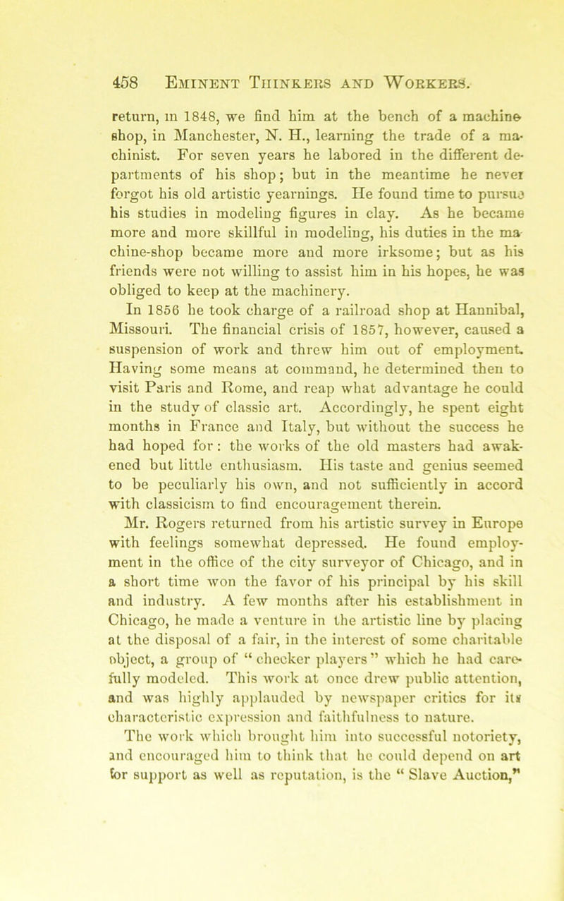 return, in 1848, we find him at the bench of a machine Bhop, in Manchester, N. H., learning the trade of a ma- chinist. For seven years he labored in the different de- partments of his shop; but in the meantime he never forgot his old artistic yearnings. He found time to pui-suj his studies in modeling figures in clay. As he became more and more skillful in modeling, his duties in the ma chine-shop became more and more irksome; but as his friends were not willing to assist him in his hopes, he was obliged to keep at the machinery. In 1856 he took charge of a railroad shop at Hannibal, Missouri. The financial crisis of 1857, however, caused a suspension of work and threw him out of employment. Having some means at command, he determined then to visit Paris and Rome, and reap what advantage he could in the study of classic art. Accordingly, he spent eight months in France and Italy, but ■without the success he had hoped for: the works of the old masters had awak- ened but little entlmsiasm. His taste and genius seemed to be peculiarly his own, and not sufficiently in accord with classicism to find encourasrement therein. O Mr. Rogers returned from his artistic survey in Europe with feelings somewhat depressed. He found employ- ment in the office of the city surveyor of Chicago, and in a short time won the favor of his principal by his skill and industry. A few months after his establishment in Chicago, he made a venture in the artistic line by placing at the disposal of a fair, in the interest of some charitable object, a group of “ checker players ” which he had care- fully modeled. This work at once drcw’^ public attention, and was highly applauded by new'spaper critics for it« characteristic expression and faithfulness to nature. The work which brought him into successful notoriety, and encouraged him to think that he could depend on art tor support as w'ell as reputation, is the “ Slave Auction,*’