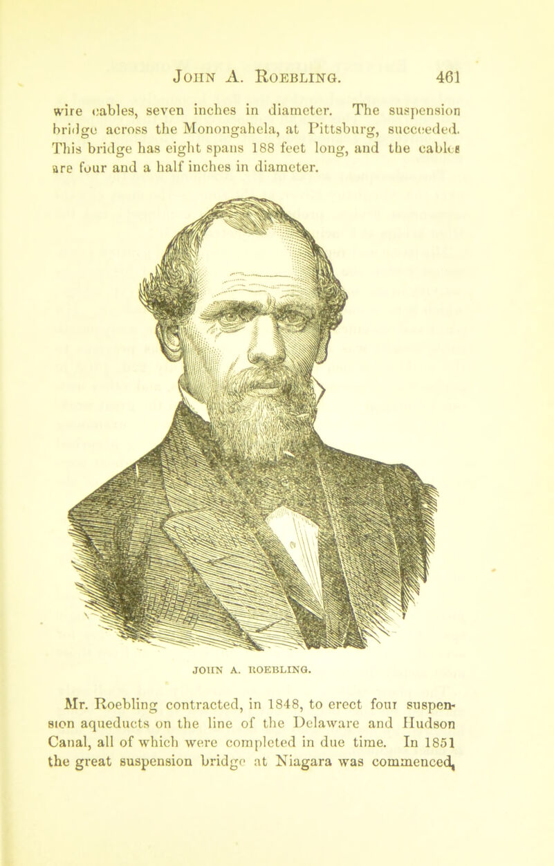 ft'ire cables, seven inches in diameter. The suspension briilge across the Monongahela, at Pittsburg, succtseded. Tills bridge has eight spans 188 feet long, and the cabh e are four and a half inches in diameter. JOHN A. KOEBLINQ. Mr. Roebling contracted, in 1848, to erect four suspen- sion aqueducts on the line of the Delaware and Hudson Canal, all of which were completed in due time. In 1851 the great suspension bridge at Niagara was commenced,