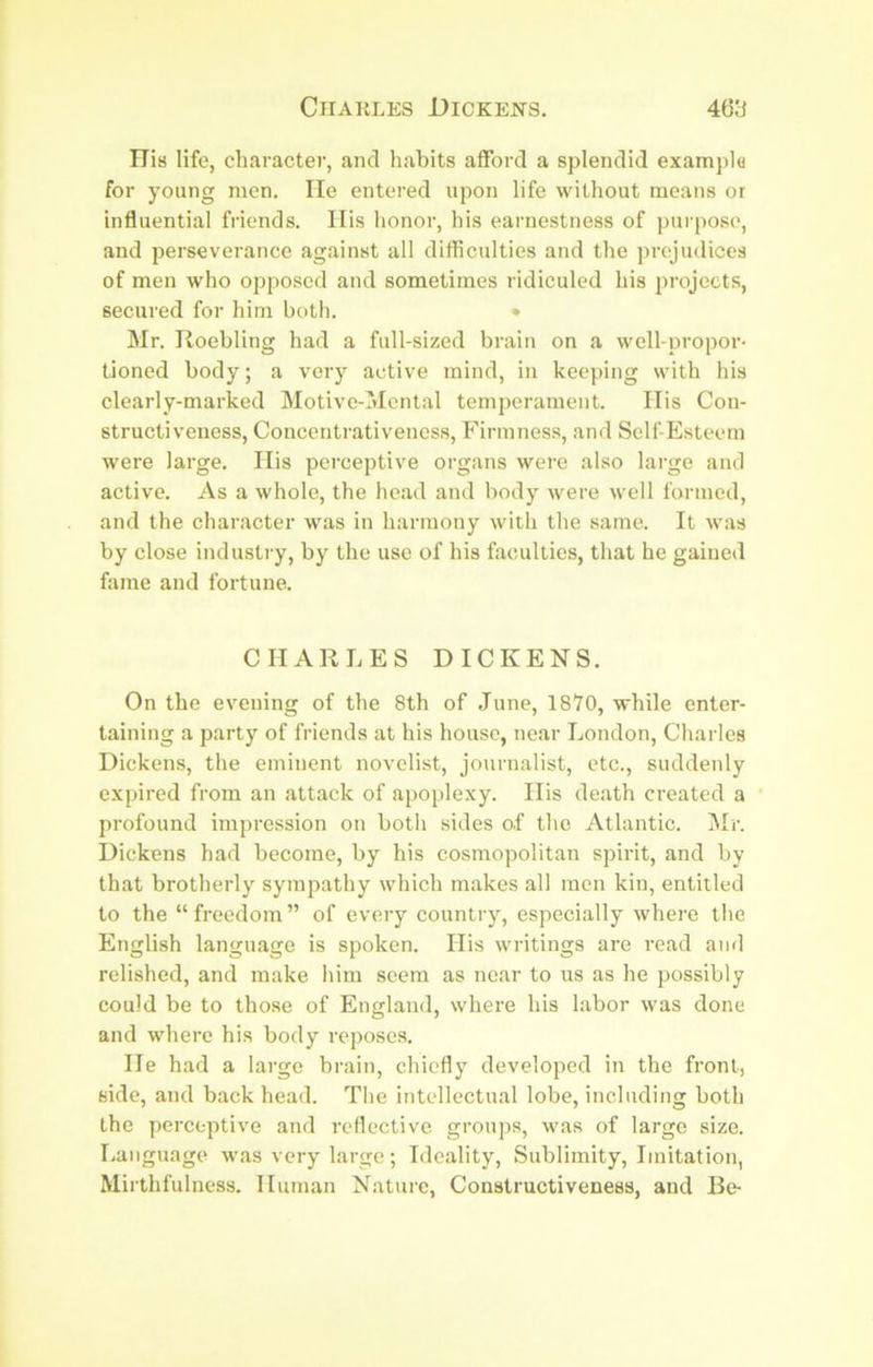 ITis life, character, and habits afford a splendid exampla for young men. He entered upon life without means or influential friends. Ilis honor, his earnestness of purpose, and perseverance against all difficulties and the prejudices of men who opposed and sometimes ridiculed his projects, secured for him both. • Mr. Roebling had a full-sized brain on a well-propor- tioned body; a very active mind, in keeping with his clearly-marked Motive-Mental temperament. Ills Con- structiveness, Concentrativeness, Firmness, and Self Esteem were large. Ilis perceptive organs were also large and active. As a whole, the head and body were well formed, and the character was in harmony with the same. It was by close industry, by the use of his faculties, that he gained fame and fortune. CHARLES DICKENS. On the evening of the 8th of June, 1870, while enter- taining a party of friends at his house, near London, Charles Dickens, the eminent novelist, journalist, etc., suddenly expired from an attack of apoplexy. His death created a profound impression on both sides of the Atlantic. j\Ir. Dickens had become, by his cosmopolitan spirit, and by that brotherly sympathy which makes all men kin, entitled to the “freedom” of every country, especially where the English language is spoken. His writings are read ami relished, and make him seem as near to us as he possibly could be to those of England, where his labor was done and where his body reposes. He had a large brain, chiefly developed in the front, side, and back head. Tlie intellectual lobe, including both the perceptive and reflective groups, was of large size. Language was very large; Ideality, Sublimity, Imitation, Mirthfulness. Human Nature, Constructiveness, and Be-