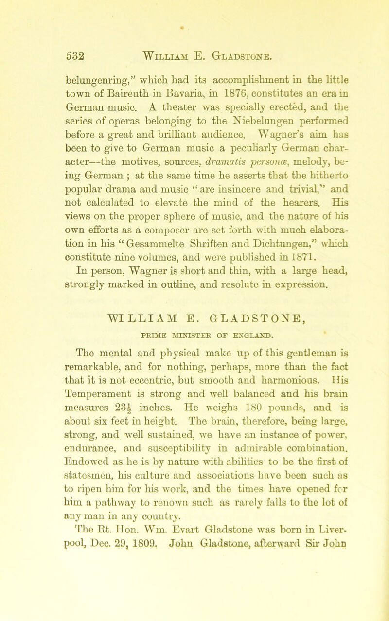 belungenring,” wliich bad its accomplLsbrnent in tbe little town of Baireutb in Bavaria, in 1876, constitutes an era in German music. A theater was specially erected, and the series of operas belonging to the Niebelungen performed before a great and brilhant audience. Wagner’s aim has been to give to German music a peculiarly German char- acter—the motives, sources, dramatis personae, melody, be- ing German ; at the same time he asserts that the hitherto popular drama and music “ are insincere and trivial,” and not calculated to elevate the mind of the hearers. His views on the proper sphere of music, and the nature of his own efforts as a composer are set forth with much elabora- tion in his “Gesammelte Shriften and Dichtungen,” which constitute nine volumes, and were published in 1871. In person, Wagner is short and thin, with a large head, strongly marked in outline, and resolute in expression. WILLIAM E. GLADSTONE, PRIME MINISTER OF ENGLAND. The mental and physical make up of this gentleman is remarkable, and for nothing, perhaps, more than the fact that it is not eccentric, but smooth and harmonious. His Temperament is strong and well balanced and his brain measm'es 23^ inches. He weighs 180 pounds, and is about six feet in height. The brain, therefore, being large, strong, and well sustained, we have an instance of power, endurance, and susceptibility in admirable combination. Endowed as he is by natui’e with abilities to be the first of statesmen, his culture and associations have been such as to ripen him for his work, and the times have opened for him a pathway to renown such as rarely falls to the lot of any man in any country. The lit. Hon. \Vm. Evaid Gladstone was born in Liver- pool, Dec. 29, 1809. John Gladstone, afterward Sir John