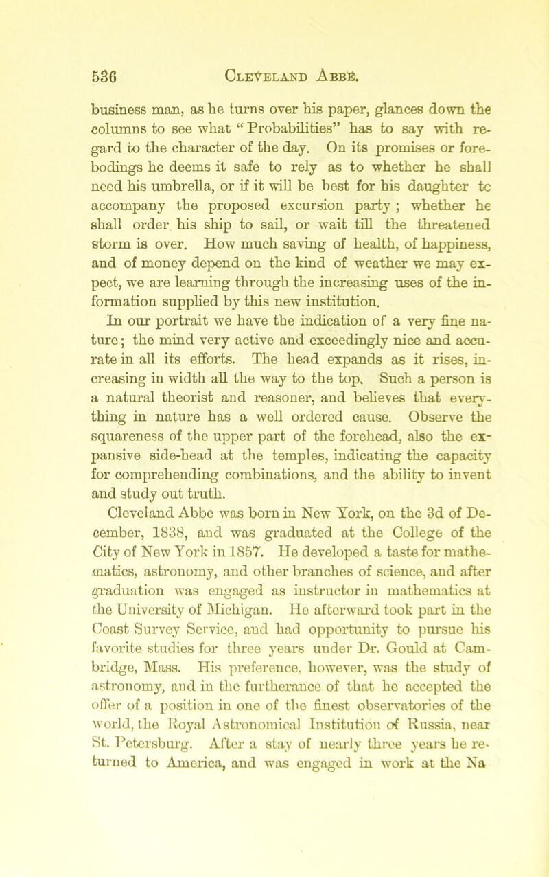 business man, as he turns over his paper, glances down the columns to see what “ Probabilities” has to say with re- gard to the character of the day. On its promises or fore- bodings he deems it safe to rely as to whether he shall need his umbrella, or if it will be best for his daughter to accompany the proposed excursion party ; whether he shall order his ship to sail, or wait till the threatened storm is over. How much saving of health, of happiness, and of money depend on the kind of weather we may ex- pect, we are learning through the increasing uses of the in- formation suppHed by this new institution. In our portrait we have the indication of a very fine na- ture ; the mind very active and exceedingly nice and accu- rate in all its efforts. The head expands as it rises, in- creasing in width all the way to the top. Such a person is a natural theorist and reasoner, and beheves that every- thing in nature has a well ordered cause. Observe the squareness of the upper pai’t of the forehead, also the ex- pansive side-head at the temples, indicating the capacity for comprehending combinations, and the ability to invent and study out truth. Cleveland Abbe was bom in New York, on the 3d of De- cember, 1838, and was graduated at the College of the City of New York in 1857. He developed a taste for mathe- matics, astronomy, and other branches of science, and after gi'aduation was engaged as instructor in mathematics at the University of Michigan. He afterward took part in the Coast Survey Service, and had opportimity to pm*sue his favorite studies for three years under Dr. Gould at Cam- bridge, Mass. His preference, however, was the study of astronomy, and in the furtherance of that he accepted the offer of a position in one of the finest observatories of the world, the Royal Astronomical Institution of Russia, near St. Petersburg. After a stay of nearly three years he re- turned to America, and was engaged in work at the Na