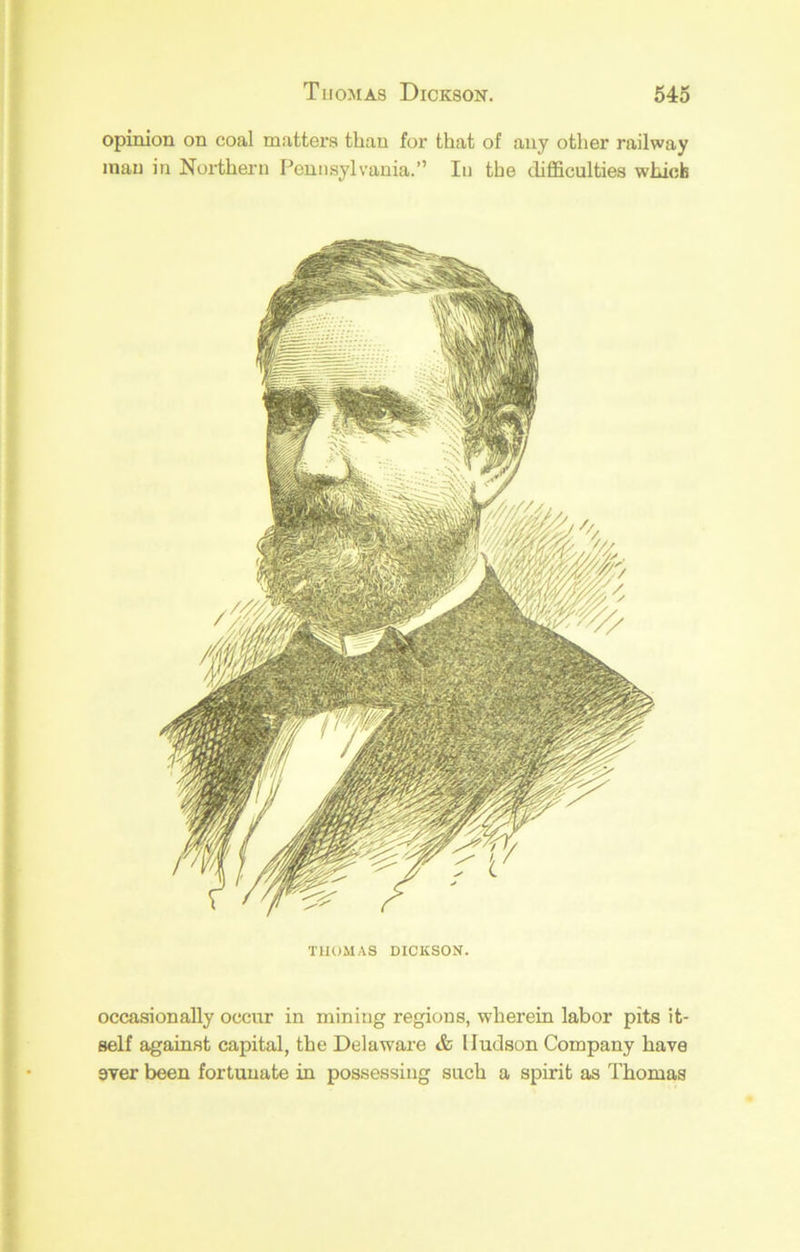 opinion on coal matters than for that of any other railway man in Northern Pennsylvania.” In the difficulties whicb THOMAS DICKSON. occasionally occur in mining regions, wherein labor pits it- self against capital, the Delaware & Hudson Company have ever been fortunate in possessing such a spirit as Thomas