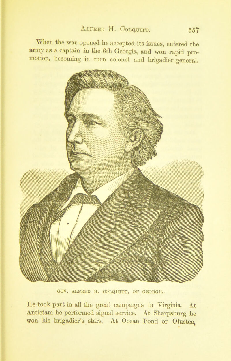 When tlie war opened he accepted its issues, entered the anny as a captain in the 6th Georgia, and won rapid pro- motion, becoming in timn colonel and brigadier-general. GOV, AliFEED U. COLQUITT, OF GEOKGIA. He took part in all the great campaigns in Virginia. At Antietam he performed signal service. At Sharpsburg he won his brigadier’s stars. At Ocean Pond or Olustee,