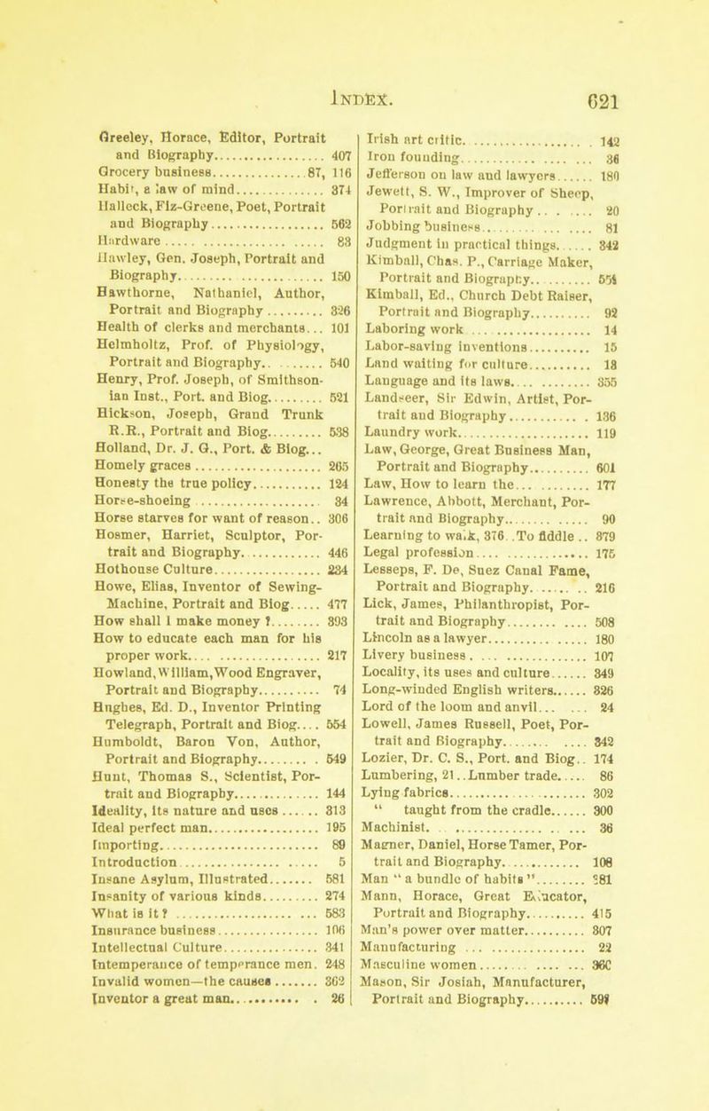 Greeley, Horace, Editor, Portrait and Biography 407 Grocery business 87, 116 llabif, a law of mind 374 llallcck, Flz-Grcene, Poet, Portrait and Biography 662 Ibirdware 83 Hawley, Gen. Joseph, Portrait and Biography 150 Hawthorne, Nathaniel, Author, Portrait and Biography 326 Health of clerks and merchants... 101 Helmholtz, Prof, of Physiology, Portrait and Biography 640 Henry, Prof. Joseph, of Smithson- ian Inst., Port, and Blog. 521 Hickson, Joseph, Grand Trunk R.R., Portrait and Blog 6.38 Holland, Dr. J. Q., Port. & Blog... Homely graces 265 Honesty the true policy 124 Horse-shoeing 34 Horse starves for want of reason.. 306 Hosmer, Harriet, Sculptor, Por- trait and Biography 446 Hothouse Culture 234 Howe, Elias, Inventor of Sewing- Machine, Portrait and Blog 477 How shall 1 make money T 393 How to educate each man for his proper work 217 Howland, William,Wood Engraver, Portrait and Biography 74 Hughes, Ed. D., Inventor Printing Telegraph, Portrait and Biog.... 564 Humboldt, Baron Von, Author, Portrait and Biography 649 Hunt, Thomas S., Scientist, Por- trait and Biography 144 Ideality, its nature and uses 313 Ideal perfect man 195 Importing 89 Introduction 5 Insane Asylum, Illustrated 581 Insauity of various kinds 274 What is it ? 683 Insurance business 106 Intellectual Culture 341 Intemperance of temperance men. 248 Invalid women—the causes 862 Inventor a great man. 26 Irish art critic 14a Iron founding 38 Jefferson ou law and lawyers 180 Jewett, S. W., Improver of Sheep, Porirait and Biography 20 Jobbing business 81 Judgment in practical things 342 Kimball, Chas. P., Carriage Maker, Portrait and Biography 661 Kimball, Ed., Church Debt Raiser, Portrait and Biography 92 Laboring work ... 14 Labor-saving Inventions 15 Land waiting for culture 18 Language and Its laws 356 Landseer, Sir Edwin, Artist, Por- trait and Biography 136 Laundry work 119 Law, George, Great Business Man, Portrait and Biography 601 Law, How to learn the 177 Lawrence, Abbott, Merchant, Por- trait and Biography 90 Learning to walk, 376 To fiddle .. 879 Legal profession 176 Lesseps, P. De, Suez Canal Fame, Portrait and Biography 216 Lick, James, Philanthropist, Por- trait and Biography 508 Lincoln as a lawyer 180 Livery business 107 Locality, its uses and culture 849 Long-winded English writers 826 Lord of the loom and anvil 24 Lowell, James Russell, Poet, Por- trait and Biography 342 Lozier, Dr. C. S., Port, and Biog.. 174 Lumbering, 21.. Lumber trade 86 Lying fabrics ,302 “ taught from the cradle 300 Machinist. 36 Maemer, Daniel, Horse Tamer, Por- trait and Biography.. 108 Man “ a bundle of habits ” 381 Mann, Horace, Great Educator, Portrait and Biography 415 Man’s power over matter 807 Manufacturing 22 Masculine women 36C Mason, Sir Josiah, Manufacturer, Porirait and Biography 69>