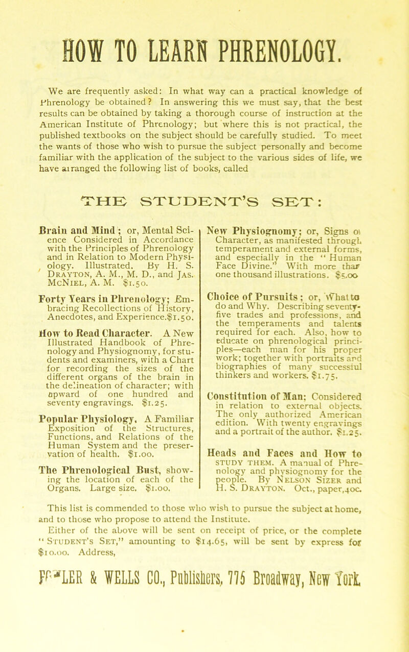 HOI TO IEAR8 PHREHOLOGT. We are frequently asked: In what way can a practical knowledge of Phrenology be obtained? In answering this we must say, that the best results can be obtained by taking a thorough course of instruction at the American Institute of Phrenology; but where this is not practical, the published textbooks on the subject should be carefully studied. To meet the wants of those who wish to pursue the subject personally and become familiar with the application of the subject to the various sides of life, we have airanged the following list of books, called the: student’s set : Brain and Mind ; or, Mental Sci- ence Considered in Accordance with the Principles of Phrenology and in Relation to Modern Physi- ^ ology. Illustrated. By H. S. Drayton, A. M., M. D., and Jas. McNiel, A. M. §!i.5o. Forty Years in Plirenolog-yj Em- bracing Recollections of riistory. Anecdotes, and Experience.$i.5o. riow to Read Character. A New Illustrated Handbook of Phre- nology and Physiognomy, for stu- dents and e.xaminers, with a Chart for recording the sizes of the different organs of the brain in the delineation of character; with Upward of one hundred and seventy engravings. $1.25. P^nlar Physiology. A Familiar Exposition of the Structures, Functions, and Relations of the Human System and the preser- vation of health. $1.00. The Phrenological Bust, show- ing the location of each of the Organs. Large size. $1.00. New Physiognomy; or, Signs oi Character, as manifested through temperament and external forms, and especially in the “ Human Face Divine. With more thar one thousand illustrations. $;.oo Choice of Pursuits; or, \f hat to do and Why. Describing seventy- five trades and professions, and the temperaments and talents required for each. Also, how to educate on phrenological princi- ples—each man for his proper work; together with portraits and biographies of many successful thinkers and workers. $1.75. Constitution of Man; Considered in relation to external objects. The only authorized .A.merican edition. With twenty engravings and a portrait of the author. ^1.25. Heads and Faces and How to STUDY THEM. A manual of Phre- nology and physiognomy for the people. By Nelson Sizer and H. S. Drayton. Oct., paper.yoc. This list is commended to those who wish to pursue the subject at home, and to those who propose to attend the Institute. Either of the above will be sent on receipt of price, or the complete  Student’s Set,” amounting to $14.65, will be sent by express for $10.00. Address,