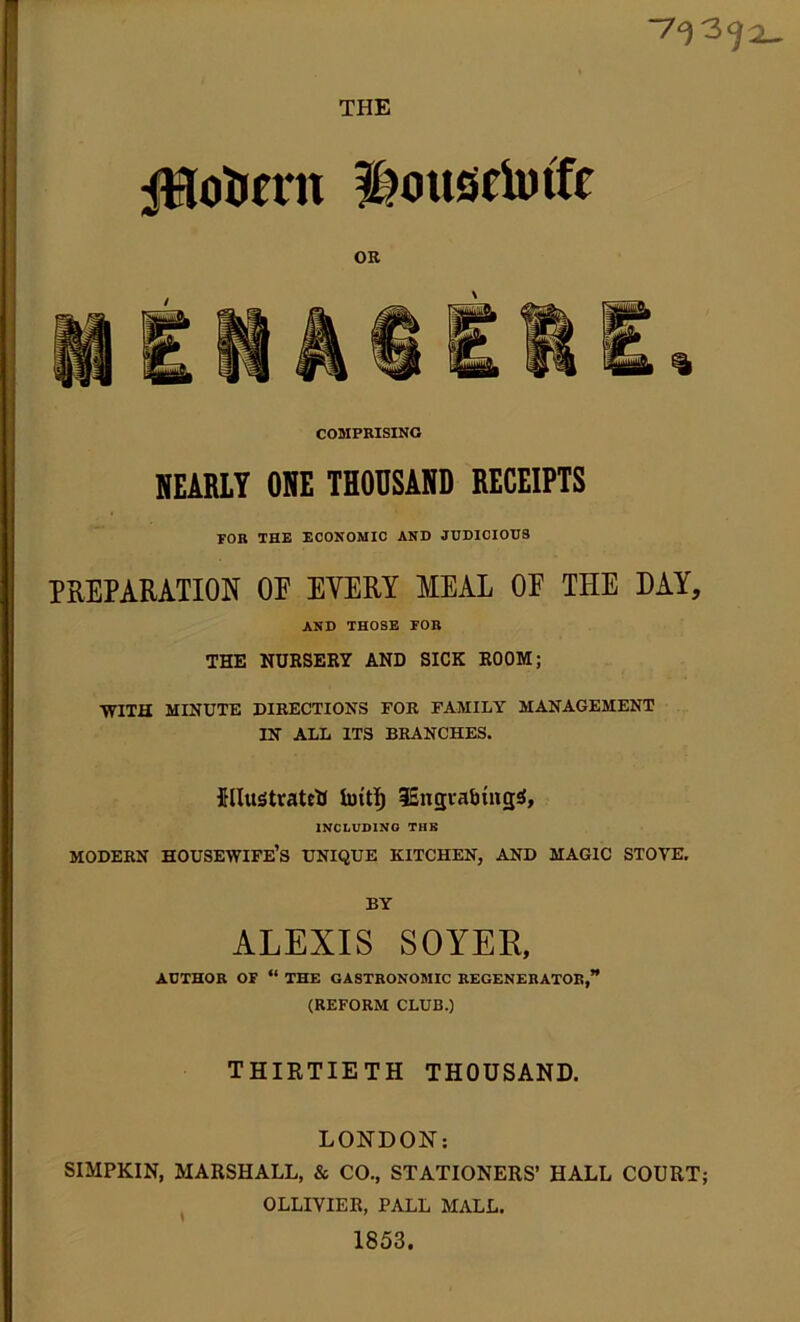 THE iHotimt Housetoffe OR COMPRISING NEARLY ONE THOUSAND RECEIPTS FOR THE ECONOMIC AND JUDICIOUS PREPARATION OP EVERY MEAL OP THE DAY, AND THOSE FOR THE NURSERY AND SICK ROOM; WITH MINUTE DIRECTIONS FOR FAMILY MANAGEMENT IN ALL ITS BRANCHES. jFUusJtratcU fotti) iEngvabiiigS, INCLUDING THE MODERN HOUSEWIFE’S UNIQUE KITCHEN, AND MAGIC STOYE. BY ALEXIS SOYER, AUTHOR OF “ THE GASTRONOMIC REGENERATOR,” (REFORM CLUB.) THIRTIETH THOUSAND. LONDON: SIMPKIN, MARSHALL, & CO., STATIONERS’ HALL COURT; OLLIYIER, PALL MALL. 1853.