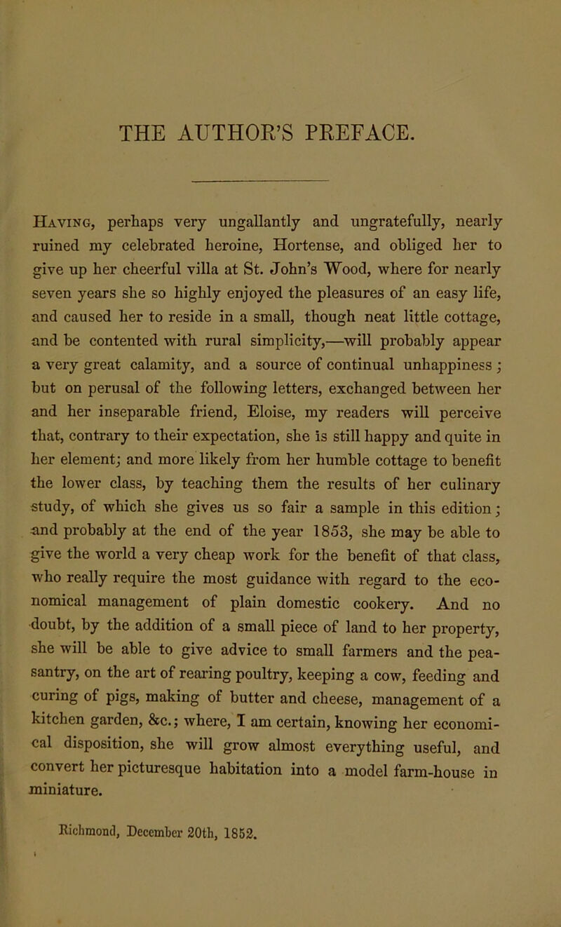 THE AUTHOR’S PREFACE. Having, perhaps very ungallantly and ungratefully, nearly ruined my celebrated heroine, Hortense, and obliged her to give up her cheerful villa at St. John’s Wood, where for nearly seven years she so highly enjoyed the pleasures of an easy life, and caused her to reside in a small, though neat little cottage, and be contented with rural simplicity,—will probably appear a very great calamity, and a source of continual unhappiness ; but on perusal of the following letters, exchanged between her and her inseparable friend, Eloise, my readers will perceive that, contrary to their expectation, she is still happy and quite in her element; and more likely from her humble cottage to benefit the lower class, by teaching them the results of her culinary study, of which she gives us so fair a sample in this edition; and probably at the end of the year 1853, she may be able to give the world a very cheap work for the benefit of that class, who really require the most guidance with regard to the eco- nomical management of plain domestic cookery. And no doubt, by the addition of a small piece of land to her property, she will be able to give advice to small farmers and the pea- santry, on the art of rearing poultry, keeping a cow, feeding and curing of pigs, making of butter and cheese, management of a kitchen garden, &c.; where, I am certain, knowing her economi- cal disposition, she will grow almost everything useful, and convert her picturesque habitation into a model farm-house in miniature. Richmond, December 20th, 1852.