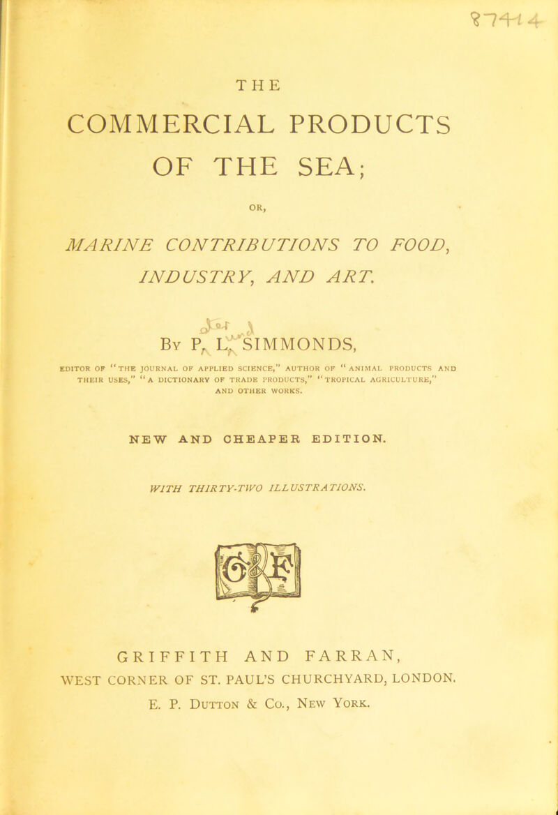 THE COMMERCIAL PRODUCTS OF THE SEA; OR, MARINE CONTRIBUTIONS TO FOOD, INDUSTRY, AND ART, A By P. L:f^SIMMONDS, EDITOR OF “the JOURNAL OF APPLIED SCIENCE, AUTHOR OF “ ANIMAL PRODUCTS AND THEIR USES,” “a DICTIONARY OF TRADE PRODUCTS,” “TROPICAL AGRICULTURE,” AND OTHER WORKS. NEW AND CHEAPER EDITION. IVITH THIRTY-TWO ILLUSTRATIONS. GRIFFITH AND FARRAN, WEST CORNER OF ST. PAUL’S CHURCHYARD, LONDON. E. P. Du'iton & Co., New York.