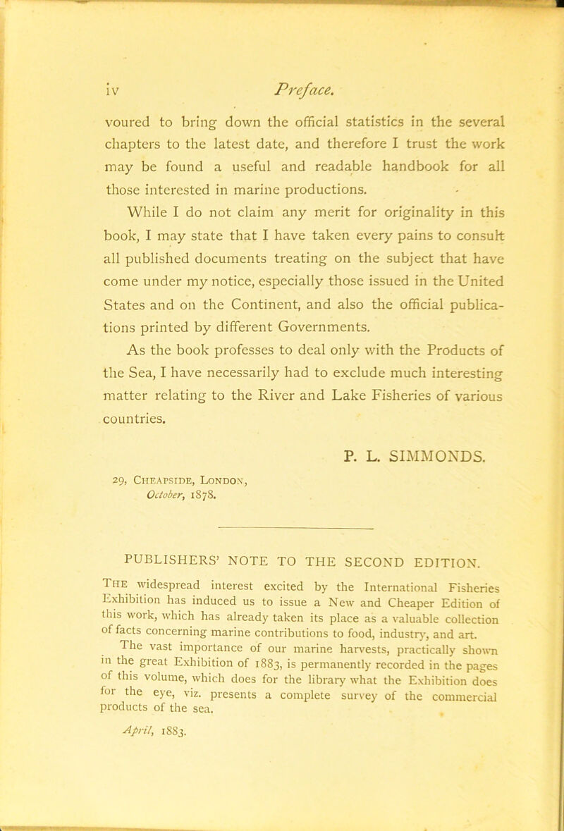 voured to bring down the official statistics in the several chapters to the latest date, and therefore I trust the work may be found a useful and readable handbook for all those interested in marine productions. While I do not claim any merit for originality in this book, I may state that I have taken every pains to consult all published documents treating on the subject that have come under my notice, especially those issued in the United States and on the Continent, and also the official publica- tions printed by different Governments. As the book professes to deal only with the Products of the Sea, I have necessarily had to exclude much interesting matter relating to the River and Lake Fisheries of various countries. P. L. SIMMONDS. 29, Cheapside, London, October, 1S78. PUBLISHERS’ NOTE TO THE SECOND EDITION. The widespread interest excited by the International Fisheries Exhibition has induced us to issue a New and Cheaper Edition of this work, which has already taken its place as a valuable collection of facts concerning marine contributions to food, industrj', and art. The vast importance of our marine harvests, practically showm in the great Exhibition of 1883, is permanently recorded in the pages of this volume, which does for the library what the Exhibition does for the eye, viz. presents a complete survey of the commercial products of the sea. April, 1883.