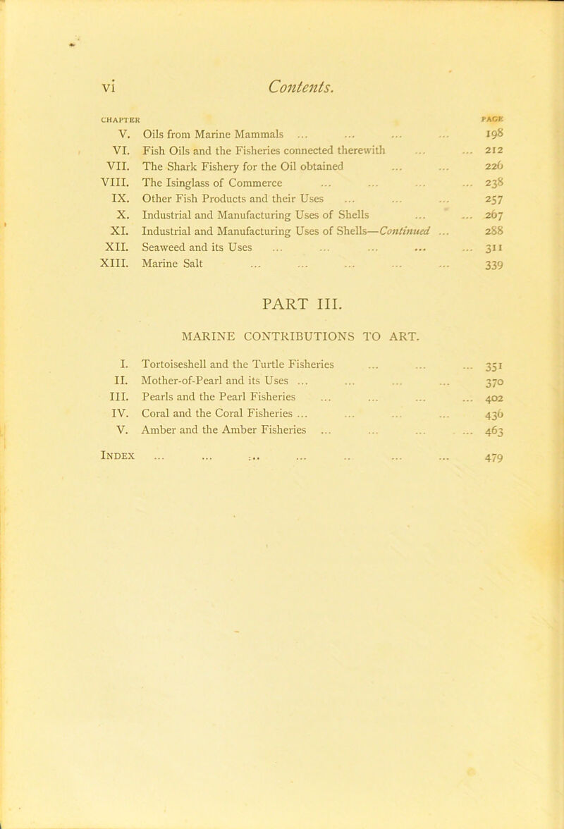 CHAPTER PACE V. Oils from Marine Mammals ... ... ... ... I9^ VI. Fish Oils and the Fisheries connected therewith ... ... 212 VII. The Shark Fishery for the Oil obtained ... ... 226 VIII. The Isinglass of Commerce ... ... ... ... 238 IX. Other Fish Products and their Uses ... ... ... 257 X. Industrial and Manufacturing Uses of Shells ... ... 267 XI. Industrial and Manufacturing Uses of Shells—Contmued ... 288 XII. Seaweed and its Uses ... ... ... ... ... 311 XIII. Marine Salt ... ... ... ... ... 339 PART III. MARINE CONTRIBUTIONS TO ART. I. Tortoiseshell and the Turtle Fisheries ... ... ... 351 II. Mother-of-Pearl and its Uses ... ... ... ... 370 III. Pearls and the Pearl Fisheries ... ... ... ... 402 IV. Coral and the Coral Fisheries ... ... ... ... 436 V. Amber and the Amber Fisheries ... ... ... ... 463 Index 479