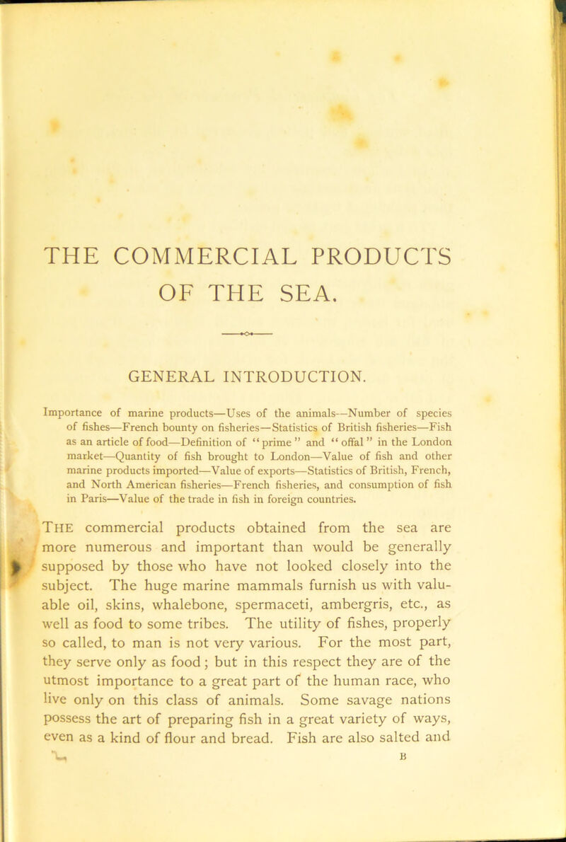 THE COMMERCIAL PRODUCTS OF THE SEA. GENERAL INTRODUCTION. Importance of marine products—Uses of the animals—Number of species of fishes—French bounty on fisheries—Statistics of British fisheries—Fish as an article of food—Definition of “ prime ” and “ offal ” in the London market—Quantity of fish brought to London—Value of fish and other marine products imported—Value of exports—Statistics of British, French, and North American fisheries—French fisheries, and consumption of fish in Paris—Value of the trade in fish in foreign countries. The commercial products obtained from the sea are 1 more numerous and important than would be generally / supposed by those who have not looked closely into the subject. The huge marine mammals furnish us with valu- able oil, skins, whalebone, spermaceti, ambergris, etc., as well as food to some tribes. The utility of fishes, properly so called, to man is not very various. For the most part, they serve only as food; but in this respect they are of the utmost importance to a great part of the human race, who live only on this class of animals. Some savage nations possess the art of preparing fish in a great variety of ways, even as a kind of flour and bread. Fish are also salted and •L, B