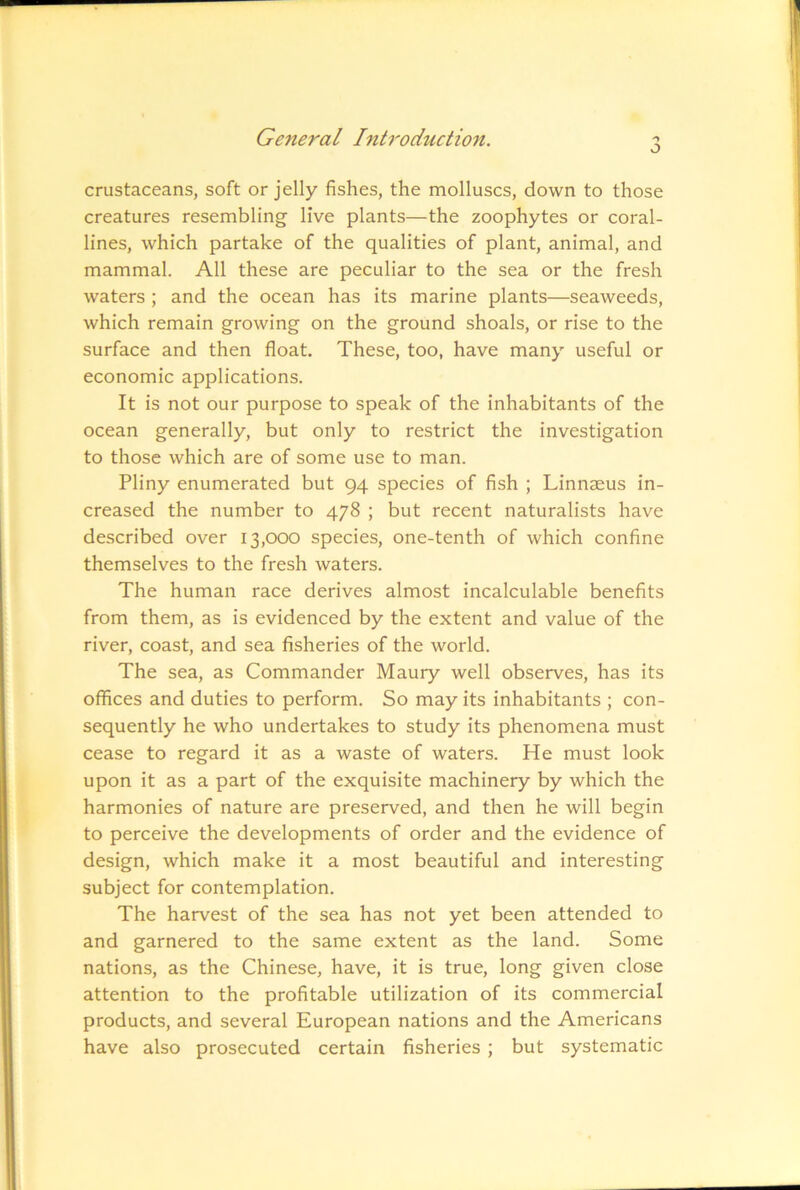 o crustaceans, soft or jelly fishes, the molluscs, down to those creatures resembling live plants—the zoophytes or coral- lines, which partake of the qualities of plant, animal, and mammal. All these are peculiar to the sea or the fresh waters ; and the ocean has its marine plants—seaweeds, which remain growing on the ground shoals, or rise to the surface and then float. These, too, have many useful or economic applications. It is not our purpose to speak of the inhabitants of the ocean generally, but only to restrict the investigation to those which are of some use to man. Pliny enumerated but 94 species of fish ; Linnaeus in- creased the number to 478 ; but recent naturalists have described over 13,000 species, one-tenth of which confine themselves to the fresh waters. The human race derives almost incalculable benefits from them, as is evidenced by the extent and value of the river, coast, and sea fisheries of the world. The sea, as Commander Maury well observes, has its offices and duties to perform. So may its inhabitants ; con- sequently he who undertakes to study its phenomena must cease to regard it as a waste of waters. He must look upon it as a part of the exquisite machinery by which the harmonies of nature are preserved, and then he will begin to perceive the developments of order and the evidence of design, which make it a most beautiful and interesting subject for contemplation. The harvest of the sea has not yet been attended to and garnered to the same extent as the land. Some nations, as the Chinese, have, it is true, long given close attention to the profitable utilization of its commercial products, and several European nations and the Americans have also prosecuted certain fisheries ; but systematic