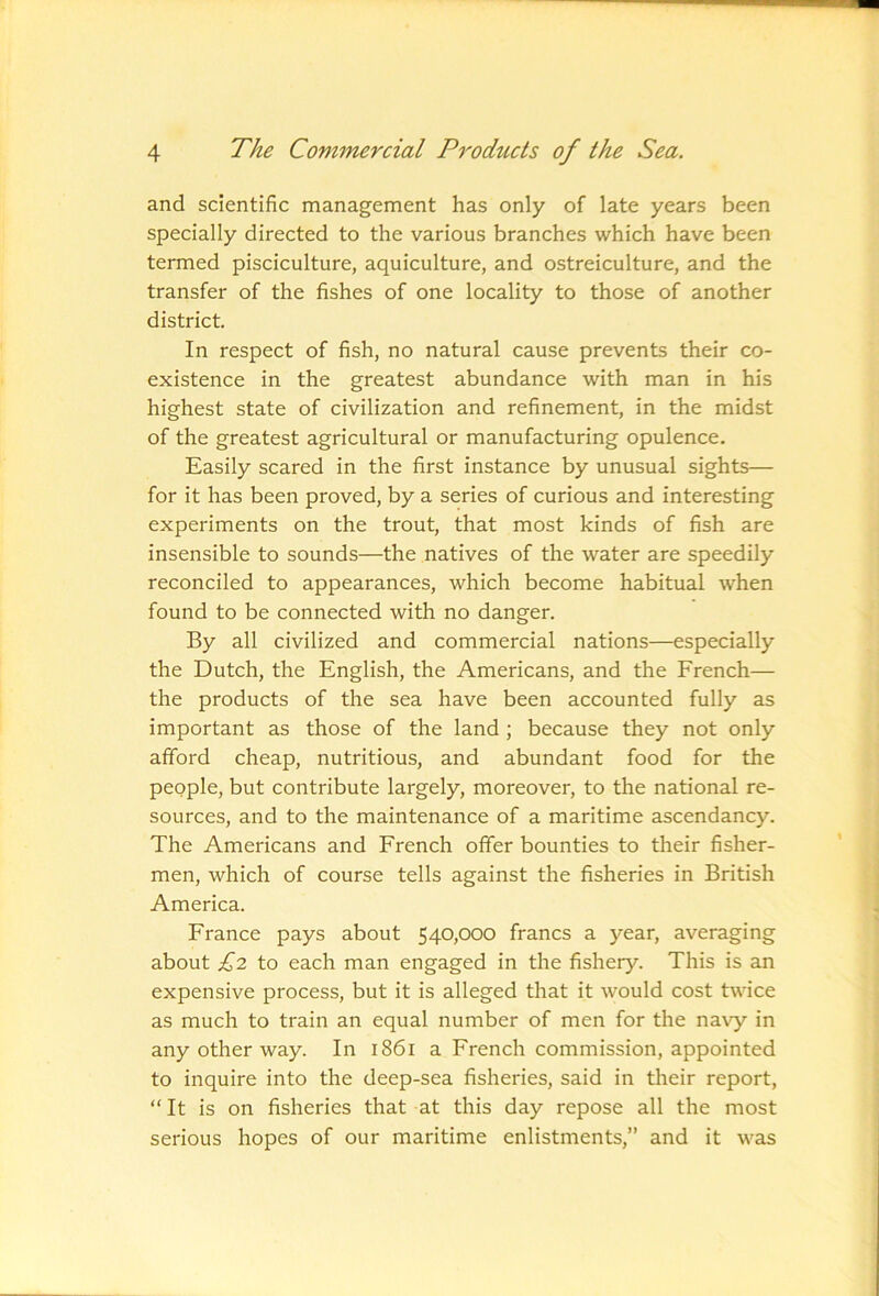 and scientific management has only of late years been specially directed to the various branches which have been termed pisciculture, aquiculture, and ostreiculture, and the transfer of the fishes of one locality to those of another district. In respect of fish, no natural cause prevents their co- existence in the greatest abundance with man in his highest state of civilization and refinement, in the midst of the greatest agricultural or manufacturing opulence. Easily scared in the first instance by unusual sights— for it has been proved, by a series of curious and interesting experiments on the trout, that most kinds of fish are insensible to sounds—the natives of the water are speedily reconciled to appearances, which become habitual when found to be connected with no danger. By all civilized and commercial nations—especially the Dutch, the English, the Americans, and the French— the products of the sea have been accounted fully as important as those of the land ; because they not only afford cheap, nutritious, and abundant food for the people, but contribute largely, moreover, to the national re- sources, and to the maintenance of a maritime ascendancy. The Americans and French offer bounties to their fisher- men, which of course tells against the fisheries in British America. France pays about 540,000 francs a year, averaging about £2 to each man engaged in the fishery. This is an expensive process, but it is alleged that it would cost twice as much to train an equal number of men for the navy in any other way. In 1861 a French commission, appointed to inquire into the deep-sea fisheries, said in their report, “ It is on fisheries that at this day repose all the most serious hopes of our maritime enlistments,” and it was