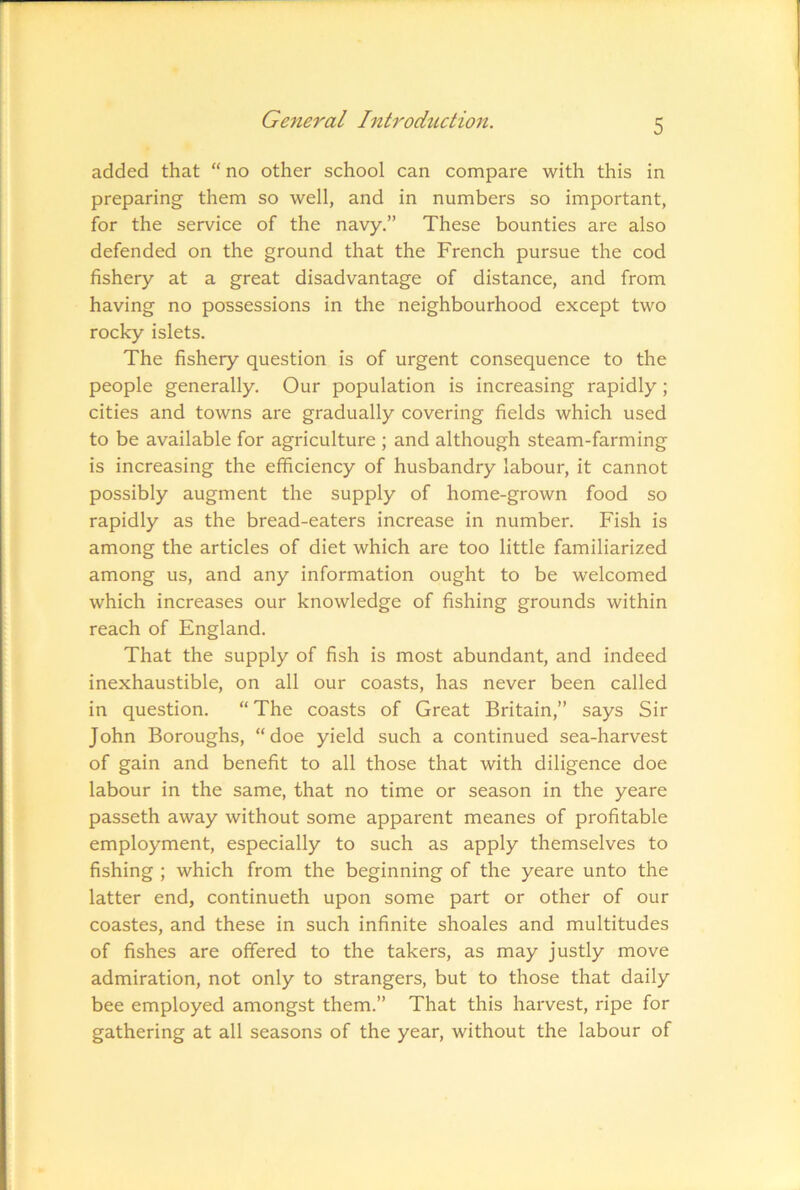 added that “ no other school can compare with this in preparing them so well, and in numbers so important, for the service of the navy.” These bounties are also defended on the ground that the French pursue the cod fishery at a great disadvantage of distance, and from having no possessions in the neighbourhood except two rocky islets. The fishery question is of urgent consequence to the people generally. Our population is increasing rapidly; cities and towns are gradually covering fields which used to be available for agriculture ; and although steam-farming is increasing the efficiency of husbandry labour, it cannot possibly augment the supply of home-grown food so rapidly as the bread-eaters increase in number. Fish is among the articles of diet which are too little familiarized among us, and any information ought to be welcomed which increases our knowledge of fishing grounds within reach of England. That the supply of fish is most abundant, and indeed inexhaustible, on all our coasts, has never been called in question. “ The coasts of Great Britain,” says Sir John Boroughs, “doe yield such a continued sea-harvest of gain and benefit to all those that with diligence doe labour in the same, that no time or season in the yeare passeth away without some apparent meanes of profitable employment, especially to such as apply themselves to fishing ; which from the beginning of the yeare unto the latter end, continueth upon some part or other of our coastes, and these in such infinite shoales and multitudes of fishes are offered to the takers, as may justly move admiration, not only to strangers, but to those that daily bee employed amongst them.” That this harvest, ripe for gathering at all seasons of the year, without the labour of