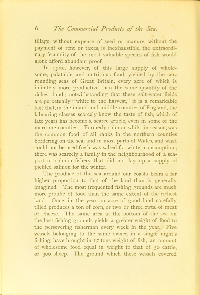 tillage, without expense of seed or manure, without the payment of rent or taxes, is inexhaustible, the extraordi- nary fecundity of the most valuable species of fish would alone afford abundant proof. In spite, however, of this large supply of whole- some, palatable, and nutritious food, yielded by the sur- rounding seas of Great Britain, every acre of which is infinitely more productive than the same quantity of the richest land ; notwithstanding that these salt-water fields are perpetually “ white to the harvest,” it is a remarkable fact that, in the inland and middle counties of England, the labouring classes scarcely know the taste of fish, which of late years has become a scarce article, even in some of the maritime counties. Formerly salmon, whilst in season, was the common food of all ranks in the northern counties bordering on the sea, and in most parts of Wales, and what could not be used fresh was salted for winter consumption ; there was scarcely a family in the neighbourhood of a sea- port or salmon fishery that did not lay up a supply of pickled salmon for the winter. The produce of the sea around our coasts bears a far higher proportion to that of the land than is generally imagined. The most frequented fishing grounds are much more prolific of food than the same extent of the richest land. Once in the year an acre of good land carefully tilled produces a ton of corn, or two or three cwts. of meat or cheese. The same area at the bottom of the sea on the best fishing grounds yields a greater weight of food to the persevering fisherman every week in the year. Five vessels belonging to the same owner, in a single night’s fishing, have brought in 17 tons weight of fish, an amount of wholesome food equal in weight to that of 50 cattle, or 300 sheep. The ground which these vessels covered