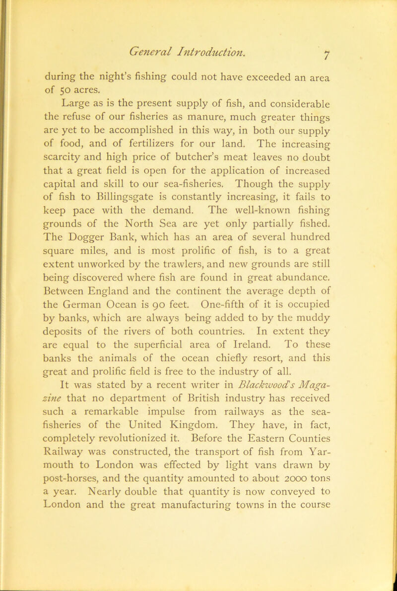 1 during the night’s fishing could not have exceeded an area of 50 acres. Large as is the present supply of fish, and considerable the refuse of our fisheries as manure, much greater things are yet to be accomplished in this way, in both our supply of food, and of fertilizers for our land. The increasing scarcity and high price of butcher’s meat leaves no doubt that a great field is open for the application of increased capital and skill to our sea-fisheries. Though the supply of fish to Billingsgate is constantly increasing, it fails to keep pace with the demand. The well-known fishing grounds of the North Sea are yet only partially fished. The Dogger Bank, which has an area of several hundred square miles, and is most prolific of fish, is to a great extent unworked by the trawlers, and new grounds are still being discovered where fish are found in great abundance. Between England and the continent the average depth of the German Ocean is 90 feet. One-fifth of it is occupied by banks, which are always being added to by the muddy deposits of the rivers of both countries. In extent they are equal to the superficial area of Ireland. To these banks the animals of the ocean chiefly resort, and this great and prolific field is free to the industry of all. It was stated by a recent writer in Blackwoods Maga- zine that no department of British industry has received such a remarkable impulse from railways as the sea- fisheries of the United Kingdom. They have, in fact, completely revolutionized it. Before the Eastern Counties Railway was constructed, the transport of fish from Yar- mouth to London was effected by light vans drawn by post-horses, and the quantity amounted to about 2000 tons a year. Nearly double that quantity is now conveyed to London and the great manufacturing towns in the course