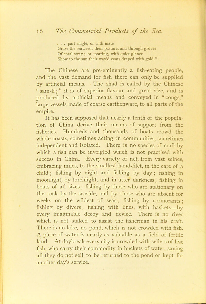 . . . part single, or with mate Graze the seaweed, their pasture, and through groves Of coral stray ; or sporting, with quiet glance Show to the sun their wav’d coats draped with gold. ” The Chinese are pre-eminently a fish-eating people, and the vast demand for fish there can only be supplied by artificial means. The shad is called by the Chinese “ sam-li; ” it is of superior flavour and great size, and is produced by artificial means and conveyed in “ congs,” large vessels made of coarse earthenware, to all parts of the empire. It has been supposed that nearly a tenth of the popula- tion of China derive their means of support from the fisheries. Hundreds and thousands of boats crowd the whole coasts, sometimes acting in communities, sometimes independent and isolated. There is no species of craft by which a fish can be inveigled which is not practised with success in China. Every variety of net, from vast seines, embracing miles, to the smallest hand-filet, in the care of a child ; fishing by night and fishing by day; fishing in moonlight, by torchlight, and in utter darkness; fishing in boats of all sizes ; fishing by those who are stationary on the rock by the seaside, and by those who are absent for weeks on the wildest of seas; fishing by cormorants; fishing by divers; fishing with lines, with baskets—by every imaginable decoy and device. There is no river which is not staked to assist the fisherman in his craft. There is no lake, no pond, which is not crowded with fish. A piece of water is nearly as valuable as a field of fertile land. At daybreak every city is crowded with sellers of live fish, who carry their commodity in buckets of water, saving all they do not sell to be returned to the pond or kept for another day’s service.