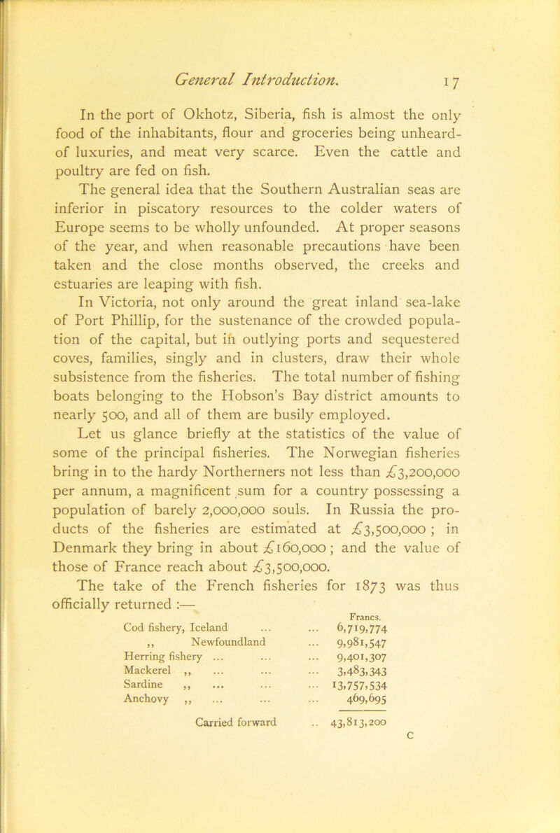 In the port of Okhotz, Siberia, fish is almost the only food of the inhabitants, flour and groceries being unheard- of luxuries, and meat very scarce. Even the cattle and poultry are fed on fish. The general idea that the Southern Australian seas are inferior in piscatory resources to the colder waters of Europe seems to be wholly unfounded. At proper seasons of the year, and when reasonable precautions have been taken and the close months observed, the creeks and estuaries are leaping with fish. In Victoria, not only around the great inland sea-lake of Port Phillip, for the sustenance of the crowded popula- tion of the capital, but ih outlying ports and sequestered coves, families, singly and in clusters, draw their whole subsistence from the fisheries. The total number of fishing boats belonging to the Hobson’s Bay district amounts to nearly 5CXD, and all of them are busily employed. Let us glance briefly at the statistics of the value of some of the principal fisheries. The Norwegian fisheries bring in to the hardy Northerners not less than iJ'3,200,000 per annum, a magnificent sum for a country possessing a population of barely 2,000,000 souls. In Russia the pro- ducts of the fisheries are estimated at ;^3,50o,ooo ; in Denmark they bring in about 160,000 ; and the value of those of France reach about ^^3,500,000. The take of the French fisheries for 1873 was thus officially returned :— Cod fishery, Iceland Francs. ... 6,719,774 ,, Newfoundland ••• 9,981,547 Herring fishery ... ... 9,401,307 Mackerel ,, ••• 3,483,343 Sardine ,, ••• 13,757,534 Anchovy ,, 469,695 Carried forward .. 43,813,200 c