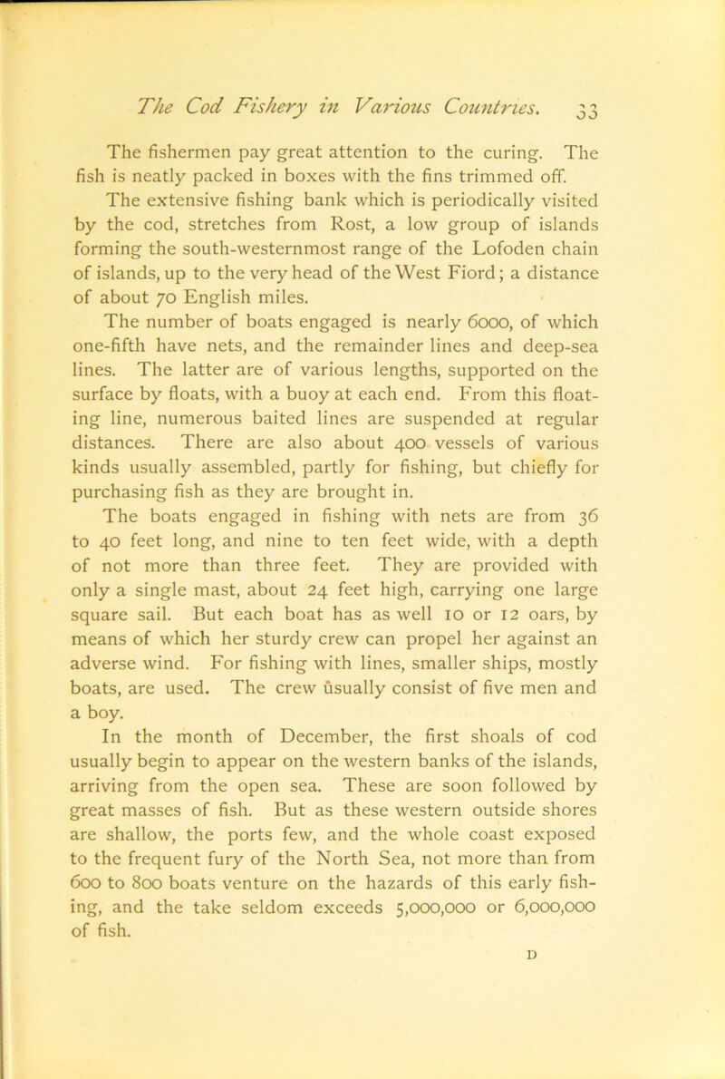 o J The fishermen pay great attention to the curing. The fish is neatly packed in boxes with the fins trimmed off. The extensive fishing bank which is periodically visited by the cod, stretches from Rost, a low group of islands forming the south-westernmost range of the Lofoden chain of islands, up to the very head of the West Fiord; a distance of about 70 English miles. The number of boats engaged is nearly 6000, of which one-fifth have nets, and the remainder lines and deep-sea lines. The latter are of various lengths, supported on the surface by floats, with a buoy at each end. From this float- ing line, numerous baited lines are suspended at regular distances. There are also about 400 vessels of various kinds usually assembled, partly for fishing, but chiefly for purchasing fish as they are brought in. The boats engaged in fishing with nets are from 36 to 40 feet long, and nine to ten feet wide, with a depth of not more than three feet. They are provided with only a single mast, about 24 feet high, carrying one large square sail. But each boat has as well 10 or 12 oars, by means of which her sturdy crew can propel her against an adverse wind. For fishing with lines, smaller ships, mostly boats, are used. The crew usually consist of five men and a boy. In the month of December, the first shoals of cod usually begin to appear on the western banks of the islands, arriving from the open sea. These are soon followed by great masses of fish. But as these western outside shores are shallow, the ports few, and the whole coast exposed to the frequent fury of the North Sea, not more than from 6cx) to 8cxd boats venture on the hazards of this early fish- ing, and the take seldom exceeds 5,000,000 or 6,000,000 of fish. D