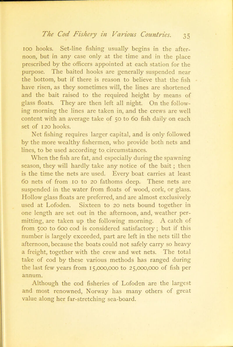 ICX3 hooks. Set-line fishing usually begins in the after- noon, but in any case only at the time and in the place prescribed by the officers appointed at each station for the purpose. The baited hooks are generally suspended near the bottom, but if there is reason to believe that the fish have risen, as they sometimes will, the lines are shortened and the bait raised to the required height by means of glass floats. They are then left all night. On the follow- ing morning the lines are taken in, and the crews are well content with an average take of 50 to 60 fish daily on each set of 120 hooks. Net fishing requires larger capital, and is only followed by the more wealthy fishermen, who provide both nets and lines, to be used according to circumstances. When the fish are fat, and especially during the spawning season, they will hardly take any notice of the bait ; then is the time the nets are used. Every boat carries at least 60 nets of from 10 to 20 fathoms deep. These nets are suspended in the water from floats of wood, cork, or glass. Hollow glass floats are preferred, and are almost exclusively used at Lofoden. Sixteen to 20 nets bound together in one length are set out in the afternoon, and, weather per- mitting, are taken up the following morning. A catch of from 500 to 600 cod is considered satisfactory; but if this number is largely exceeded, part are left in the nets till the afternoon, because the boats could not safely carry so heavy a freight, together with the crew and wet nets. The total take of cod by these various methods has ranged during the last few years from 15,000,000 to 25,000,000 of fish per annum. Although the cod fisheries of Lofoden are the largest and most renowned, Norway has many others of great value along her far-stretching sea-board.