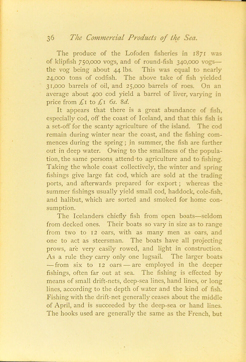 The produce of the Lofoden fisheries in 1871 was of klipfish 750,000 vogs, and of round-fish 340,000 vogs— the vog being about 44 lbs. This was equal to nearly 24.000 tons of codfish. The above take of fish yielded 31.000 barrels of oil, and 25,000 barrels of roes. On an average about 400 cod yield a barrel of liver, varying in price from £i to £i 6s. 8d. It appears that there is a great abundance of fish, especially cod, off the coast of Iceland, and that this fish is a set-off for the scanty agriculture of the island. The cod remain during winter near the coast, and the fishing com- mences during the spring; in summer, the fish are further out in deep water. Owing to the smallness of the popula- tion, the same persons attend to agriculture and to fishing. Taking the whole coast collectively, the winter and spring fishings give large fat cod, which are sold at the trading ports, and afterwards prepared for export; whereas the summer fishings usually yield small cod, haddock, cole-fish, and halibut, which are sorted and smoked for home con- sumption. The Icelanders chiefly fish from open boats—seldom from decked ones. Their boats so vary in size as to range from two to 12 oars, with as many men as oars, and one to act as steersman. The boats have all projecting prows, are very easily rowed, and light in construction. As a rule they carry only one lugsail. The larger boats — from six to 12 oars — are employed in the deeper fishings, often far out at sea. The fishing is effected by means of small drift-nets, deep-sea lines, hand lines, or long lines, according to the depth of water and the kind of fish. Fishing with the drift-net generally ceases about the middle of April, and is succeeded by the deep-sea or hand lines. The hooks used are generally the same as the French, but