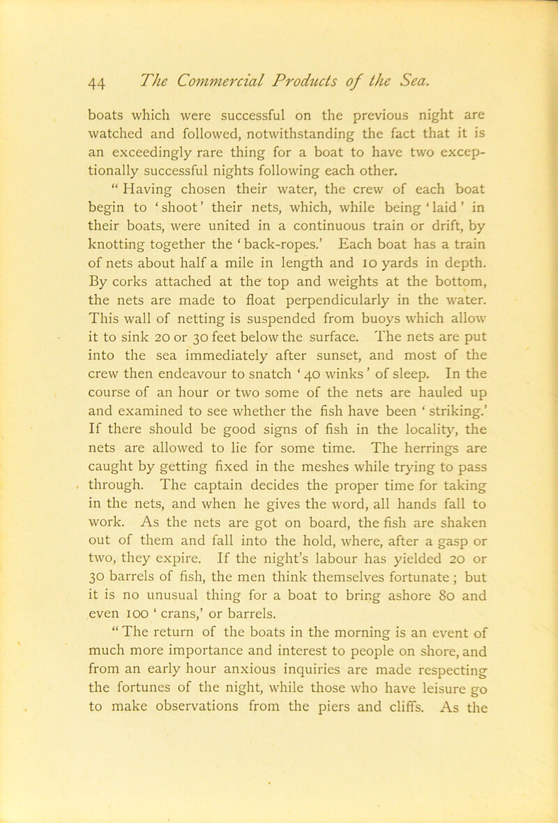 boats which were successful on the previous night are watched and followed, notwithstanding the fact that it is an exceedingly rare thing for a boat to have two excep- tionally successful nights following each other. “ Having chosen their water, the crew of each boat begin to ‘ shoot ’ their nets, which, while being ‘ laid ’ in their boats, were united in a continuous train or drift, by knotting together the ‘ back-ropes.’ Each boat has a train of nets about half a mile in length and lo yards in depth. By corks attached at the top and weights at the bottom, the nets are made to float perpendicularly in the water. This wall of netting is suspended from buoys which allow it to sink 20 or 30 feet below the surface. The nets are put into the sea immediately after sunset, and most of the crew then endeavour to snatch ‘ 40 winks ’ of sleep. In the course of an hour or two some of the nets are hauled up and examined to see whether the fish have been ‘ striking.’ If there should be good signs of fish in the locality, the nets are allowed to lie for some time. The herrings are caught by getting fixed in the meshes while trying to pass . through. The captain decides the proper time for taking in the nets, and when he gives the word, all hands fall to work. As the nets are got on board, the fish are shaken out of them and fall into the hold, where, after a gasp or two, they expire. If the night’s labour has yielded 20 or 30 barrels of fish, the men think themselves fortunate; but it is no unusual thing for a boat to bring ashore 80 and even 100 ‘ crans,’ or barrels. “ The return of the boats in the morning is an event of much more importance and interest to people on shore, and from an early hour anxious inquiries are made respecting the fortunes of the night, while those who have leisure go to make observations from the piers and cliffs. As the