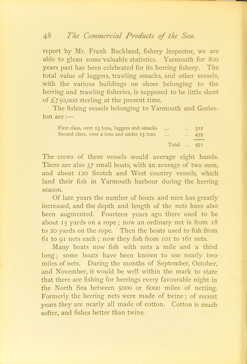 report by Mr. Frank Buckland, fishery inspector, we are able to glean some Valuable statistics. Yarmouth for 800 years past has been celebrated for its herring fishery. The total value of luggers, trawling smacks, and other vessels, with the various buildings on shore belonging to the herring and trawling fisheries, is supposed to be little short of £y^0f)00 sterling at the present time. The fishing vessels belonging to Yarmouth and Gorles- ton are:— First class, over 15 tons, luggers and smacks .,. .. 512 Second class, over 2 tons and under 15 tons ... .. 459 Total .. 971 The crews of these vessels would average eight hands. There are also 37 small boats, with an average of two men, and about 120 Scotch and West country vessels, which land their fish in Yarmouth harbour during the herring season. Of late years the number of boats and men has greatly increased, and the depth and length of the nets have also been augmented. Fourteen years ago there used to be about 15 yards on a rope ; now an ordinary net is from 18 to 20 yards on the rope. ' Then the boats used to fish from 61 to 91 nets each ; now they fish from loi to 161 nets. Many boats now fish with nets a mile and a third long; some boats have been known to use nearly two- miles of nets. During the months of September, October, and November, it would be well within the mark to state that there are fishing for herrings every favourable night in the North Sea between 5000 or 6000 miles of netting. Formerly the herring nets were made of twine; of recent years they are nearly all made of cotton. Cotton is much softer, and fishes better than twine.