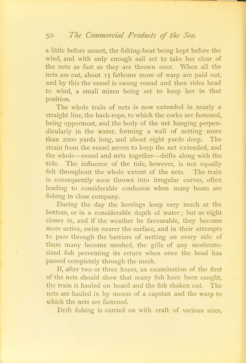 a little before sunset, the fishing-boat being kept before the wind, and with only enough sail set to take her clear of the nets as fast as they are thrown over. When all the nets are out, about 15 fathoms more of warp are paid out, and by this the vessel is swung round and then rides head to wind, a small mizen being set to keep her in that position. The whole train of nets is now extended in nearly a straight line, the back-rope, to which the corks are fastened, being uppermost, and the body of the net hanging perpen- dicularly in the water, forming a wall of netting more than 2000 yards long, and about eight yards deep. The strain from the vessel serves to keep the net extended, and the whole—vessel and nets together—drifts along with the tide. The influence of the tide, however, is not equally felt throughout the whole extent of the nets. The train is consequently soon thrown into irregular curves, often leading to considerable confusion when many boats are fishing in close company. During the day the herrings keep very much at the bottom, or in a considerable depth of water; but as night closes in, and if the weather be favourable, they become more active, swim nearer the surface, and in their attempts to pass through the barriers of netting on every side of them many become meshed, the gills of any moderate- sized fish preventing its return when once the head has passed completely through the mesh. If, after two or three hours, an examination of the first of the nets should show that many fish have been caught, the train is hauled on board and the fish shaken out. The nets are hauled in by means of a capstan and the warp to Avhich the nets are fastened. Drift fishing is carried on with craft of various sizes.