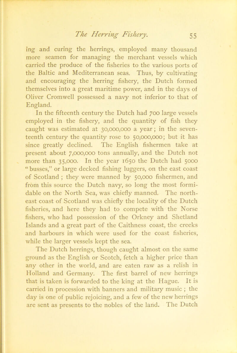 ing and curing the herrings, employed many thousand more seamen for managing the merchant vessels which carried the produce of the fisheries to the various ports of the Baltic and Mediterranean seas. Thus, by cultivating and encouraging the herring fishery, the Dutch formed themselves into a great maritime power, and in the days of Oliver Cromwell possessed a navy not inferior to that of England. In the fifteenth century the Dutch had 700 large vessels employed in the fishery, and the quantity of fish they caught was estimated at 30,000,000 a year; in the seven- teenth century the quantity rose to 50,000,000; but it has since greatly declined. The English fishermen take at present about 7,000,000 tons annually, and the Dutch not more than 35,000. In the year 1650 the Dutch had 5000 “ busses,” or large decked fishing luggers, on the east coast of Scotland ; they were manned by 50,000 fishermen, and from this source the Dutch navy, so long the most formi- dable on the North Sea, was chiefly manned. The north- east coast of Scotland was chiefly the locality of the Dutch fisheries, and here they had to compete with the Norse fishers, who had possession of the Orkney and Shetland Islands and a great part of the Caithness coast, the creeks and harbours in which were used for the coast fisheries, while the larger vessels kept the sea. The Dutch herrings, though caught almost on the same ground as the English or Scotch, fetch a higher price than any other in the world, and are eaten raw as a relish in Holland and Germany. The first barrel of new herrings that is taken is forwarded to the king at the Hague. It is carried in procession with banners and military music ; the day is one of public rejoicing, and a few of the new herrings are sent as presents to the nobles of the land. The Dutch