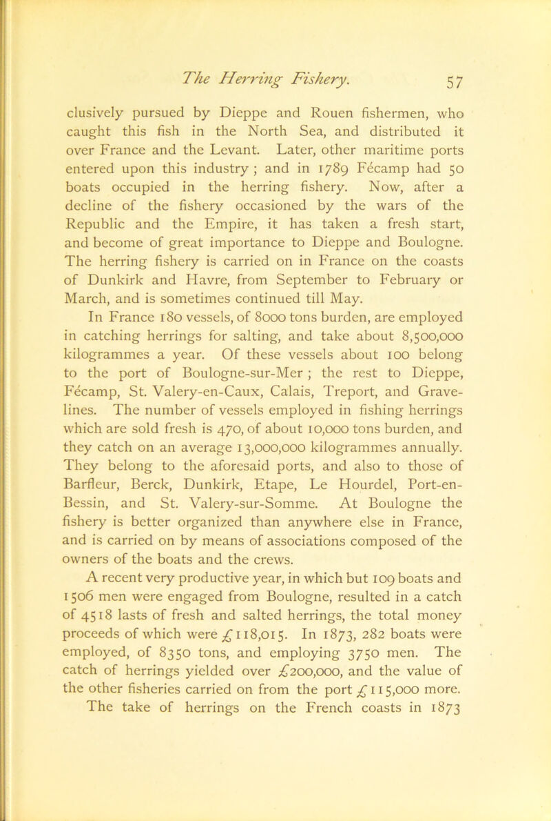 clusively pursued by Dieppe and Rouen fishermen, who caught this fish in the North Sea, and distributed it over France and the Levant. Later, other maritime ports entered upon this industry; and in 1789 Fecamp had 50 boats occupied in the herring fishery. Now, after a decline of the fishery occasioned by the wars of the Republic and the Empire, it has taken a fresh start, and become of great importance to Dieppe and Boulogne. The herring fishery is carried on in France on the coasts of Dunkirk and Havre, from September to February or March, and is sometimes continued till May. In France 180 vessels, of 8000 tons burden, are employed in catching herrings for salting, and take about 8,500,000 kilogrammes a year. Of these vessels about 100 belong to the port of Boulogne-sur-Mer; the rest to Dieppe, Fecamp, St. Valery-en-Caux, Calais, Treport, and Grave- lines. The number of vessels employed in fishing herrings which are sold fresh is 470, of about 10,000 tons burden, and they catch on an average 13,000,000 kilogrammes annually. They belong to the aforesaid ports, and also to those of Barfleur, Berck, Dunkirk, Etape, Le Hourdel, Port-en- Bessin, and St. Valery-sur-Somme. At Boulogne the fishery is better organized than anywhere else in France, and is carried on by means of associations composed of the owners of the boats and the crews. A recent very productive year, in which but 109 boats and 1506 men were engaged from Boulogne, resulted in a catch of 4518 lasts of fresh and salted herrings, the total money proceeds of which were £ 118,015. In 1873, 282 boats were employed, of 8350 tons, and employing 3750 men. The catch of herrings yielded over £200,000, and the value of the other fisheries carried on from the port £ 115,000 more. The take of herrings on the French coasts in 1873