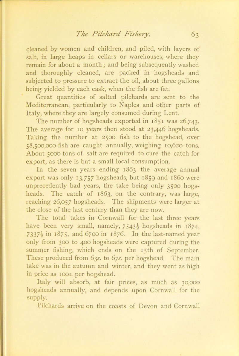 cleaned by women and children, and piled, with layers of salt, in large heaps in cellars or warehouses, where they remain for about a month ; and being subsequently washed and thoroughly cleaned, are packed in hogsheads and subjected to pressure to extract the oil, about three gallons being yielded by each cask, when the fish are fat. Great quantities of salted pilchards are sent to the Mediterranean, particularly to Naples and other parts of Italy, where they are largely consumed during Lent. The number of hogsheads exported in 1851 was 26,743. The average for 10 years then stood at 23,446 hogsheads. Taking the number at 2^00 fish to the hogshead, over 58,500,000 fish are caught annually, weighing 10,620 tons. About 5000 tons of salt are required to cure the catch for export, as there is but a small local consumption. In the seven years ending 1863 the average annual export was only 13,757 hogsheads, but 1859 and i860 were unprecedently bad years, the take being only 3500 hogs- heads. The catch of 1863, on the contrary, was large, reaching 26,057 hogsheads. The shipments were larger at the close of the last century than they are now. The total takes in Cornwall for the last three years have been very small, namely, 7543|- hogsheads in 1874, 7337h 1875, and 6700 in 1876. In the last-named year only from 300 to 400 hogsheads were captured during the sumnier fishing, which ends on the 15th of September. These produced from 63^. to 67s. per hogshead. The main take was in the autumn and winter, and they went as high in price as iooj'. per hogshead. Italy will absorb, at fair prices, as much as 30,000 hogsheads annually, and depends upon Cornwall for the supply. Pilchards arrive on the coasts of Devon and Cornwall