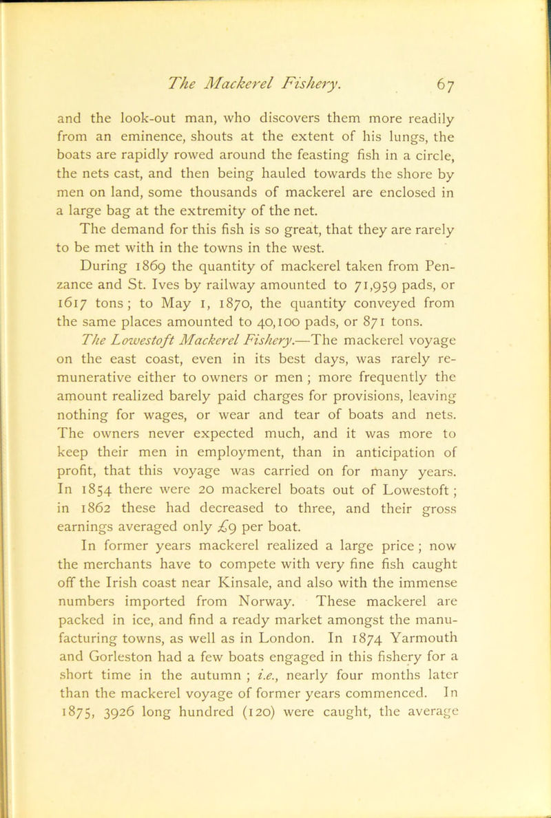 and the look-out man, who discovers them more readily from an eminence, shouts at the extent of his lungs, the boats are rapidly rowed around the feasting fish in a circle, the nets cast, and then being hauled towards the shore by men on land, some thousands of mackerel are enclosed in a large bag at the extremity of the net. The demand for this fish is so great, that they are rarely to be met with in the towns in the west. During 1869 the quantity of mackerel taken from Pen- zance and St. Ives by railway amounted to 71,959 pads, or 1617 tons; to May i, 1870, the quantity conveyed from the same places amounted to 40,100 pads, or 871 tons. The Lowestoft Mackerel Fishery.—The mackerel voyage on the east coast, even in its best days, was rarely re- munerative either to owners or men ; more frequently the amount realized barely paid charges for provisions, leaving nothing for wages, or wear and tear of boats and nets. The owners never expected much, and it was more to keep their men in employment, than in anticipation of profit, that this voyage was carried on for many years. In 1854 there were 20 mackerel boats out of Lowestoft; in 1862 these had decreased to three, and their gross earnings averaged only £(^ per boat. In former years mackerel realized a large price ; now the merchants have to compete with very fine fish caught off the Irish coast near Kinsale, and also with the immense numbers imported from Norway. These mackerel are packed in ice, and find a ready market amongst the manu- facturing towns, as well as in London. In 1874 Yarmouth and Gorleston had a few boats engaged in this fishery for a short time in the autumn ; i.e., nearly four months later than the mackerel voyage of former years commenced. In ^^7S> 3926 long hundred (120) were caught, the average