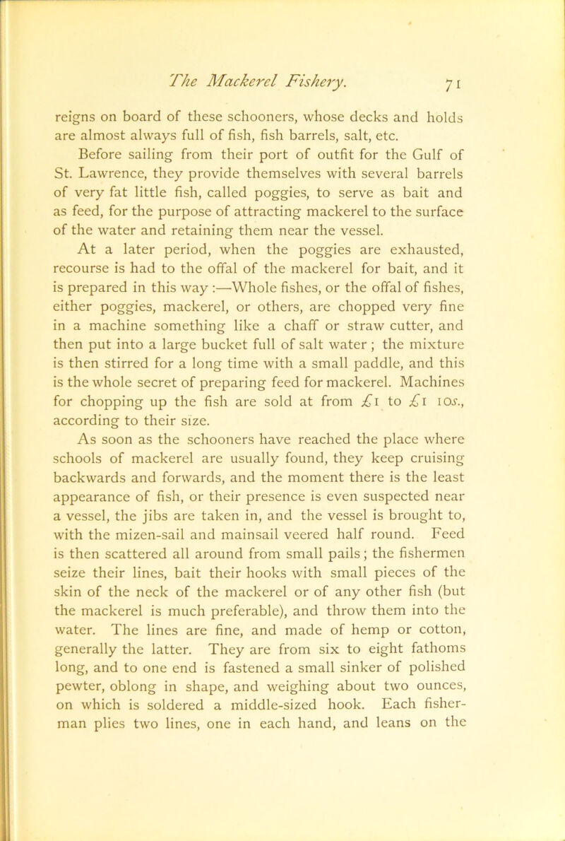 reigns on board of these schooners, whose decks and holds are almost always full of fish, fish barrels, salt, etc. Before sailing from their port of outfit for the Gulf of St. Lawrence, they provide themselves with several barrels of very fat little fish, called poggies, to serve as bait and as feed, for the purpose of attracting mackerel to the surface of the water and retaining them near the vessel. At a later period, when the poggies are exhausted, recourse is had to the offal of the mackerel for bait, and it is prepared in this way :—Whole fishes, or the offal of fishes, either poggies, mackerel, or others, are chopped very fine in a machine something like a chaff or straw cutter, and then put into a large bucket full of salt water; the mixture is then stirred for a long time with a small paddle, and this is the whole secret of preparing feed for mackerel. Machines for chopping up the fish are sold at from £i to I0.f., according to their size. As soon as the schooners have reached the place where schools of mackerel are usually found, they keep cruising backwards and forwards, and the moment there is the least appearance of fish, or their presence is even suspected near a vessel, the jibs are taken in, and the vessel is brought to, with the mizen-sail and mainsail veered half round. Feed is then scattered all around from small pails; the fishermen seize their lines, bait their hooks with small pieces of the skin of the neck of the mackerel or of any other fish (but the mackerel is much preferable), and throw them into the water. The lines are fine, and made of hemp or cotton, generally the latter. They are from six to eight fathoms long, and to one end is fastened a small sinker of polished pewter, oblong in shape, and weighing about two ounces, on which is soldered a middle-sized hook. Each fisher- man plies two lines, one in each hand, and leans on the