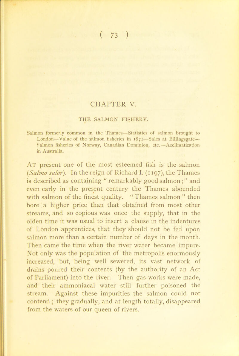 CHAPTER V. THE SALMON FISHERY, Salmon formerly common in the Thames—Statistics of salmon brought to London—Value of the salmon fisheries in 1871—Sales at Billingsgate— Salmon fisheries of Norway, Canadian Dominion, etc.—Acclimatization in Australia. At present one of the most esteemed fish is the salmon {Sahno salor). In the reign of Richard I. (i 197), the Thames is described as containing “ remarkably good salmon; ” and even early in the present century the Thames abounded with salmon of the finest quality. “ Thames salmon ” then bore a higher price than that obtained from most other streams, and so copious was once the supply, that in the olden time it was usual to insert a clause in the indentures of London apprentices, that they should not be fed upon salmon more than a certain number of days in the month. Then came the time when the river water became impure. Not only was the population of the metropolis enormously increased, but, being well sewered, its vast network of drains poured their contents (by the authority of an Act of Parliament) into the river. Then gas-works were made, and their ammoniacal water still further poisoned the stream. Against these impurities the salmon could not contend ; they gradually, and at length totally, disappeared from the waters of our queen of rivers.