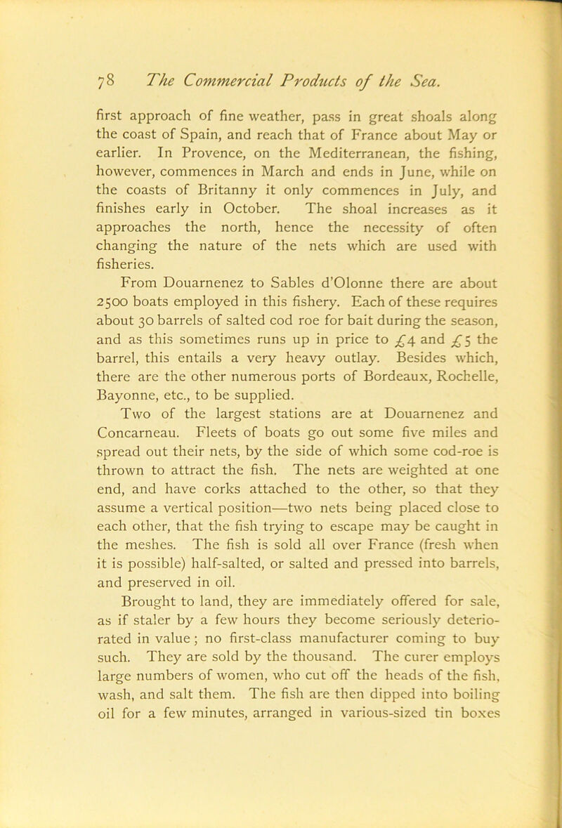 first approach of fine weather, pass in great shoals along the coast of Spain, and reach that of France about May or earlier. In Provence, on the Mediterranean, the fishing, however, commences in March and ends in June, while on the coasts of Britanny it only commences in July, and finishes early in October. The shoal increases as it approaches the north, hence the necessity of often changing the nature of the nets which are used with fisheries. From Douarnenez to Sables d’Olonne there are about 2500 boats employed in this fishery. Each of these requires about 30 barrels of salted cod roe for bait during the season, and as this sometimes runs up in price to ^4 and the barrel, this entails a very heavy outlay. Besides which, there are the other numerous ports of Bordeaux, Rochelle, Bayonne, etc., to be supplied. Two of the largest stations are at Douarnenez and Concarneau. Fleets of boats go out some five miles and spread out their nets, by the side of which some cod-roe is thrown to attract the fish. The nets are weighted at one end, and have corks attached to the other, so that they assume a vertical position—two nets being placed close to each other, that the fish trying to escape may be caught in the meshes. The fish is sold all over France (fresh when it is possible) half-salted, or salted and pressed into barrels, and preserved in oil. Brought to land, they are immediately offered for sale, as if staler by a few hours they become seriously deterio- rated in value; no first-class manufacturer coming to buy such. They are sold by the thousand. The curer employs large numbers of women, who cut off the heads of the fish, wash, and salt them. The fish are then dipped into boiling oil for a few minutes, arranged in various-sized tin bo.xes