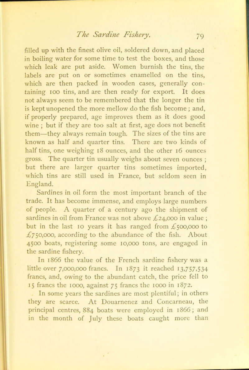 filled up with the finest olive oil, soldered down, and placed in boiling water for some time to test the boxes, and those which leak are put aside. Women burnish the tins, the labels are put on or sometimes enamelled on the tins, which are then packed in wooden cases, generally con- taining lOO tins, and are then ready for export. It does not always seem to be remembered that the longer the tin is kept unopened the more mellow do the fish become ; and, if properly prepared, age improves them as it does good wine ; but if they are too salt at first, age does not benefit them—they always remain tough. The sizes of the tins are known as half and quarter tins. There are two kinds of half tins, one weighing i8 ounces, and the other i6 ounces gross. The quarter tin usually weighs about seven ounces ; but there are larger quarter tins sometimes imported, which tins are still used in France, but seldom seen in England. Sardines in oil form the most important branch of the trade. It has become immense, and employs large numbers of people. A quarter of a century ago the shipment of sardines in oil from France was not above .£^24,000 in value ; but in the last 10 years it has ranged from iJ'5CX),ooo to £j^0,<X)O, according to the abundance of the fish. About 4500 boats, registering some 10,000 tons, are engaged in the sardine fishery. In 1866 the value of the French sardine fishery was a little over 7,000,000 francs. In 1873 it reached 13,757,534 francs, and, owing to the abundant catch, the price fell to 15 francs the 1000, against 75 francs the 1000 in 1872. In some years the sardines are most plentiful; in others they are scarce. At Douarnenez and Concarneau, the principal centres, 884 boats were employed in 1866; and in the month of July these boats caught more than