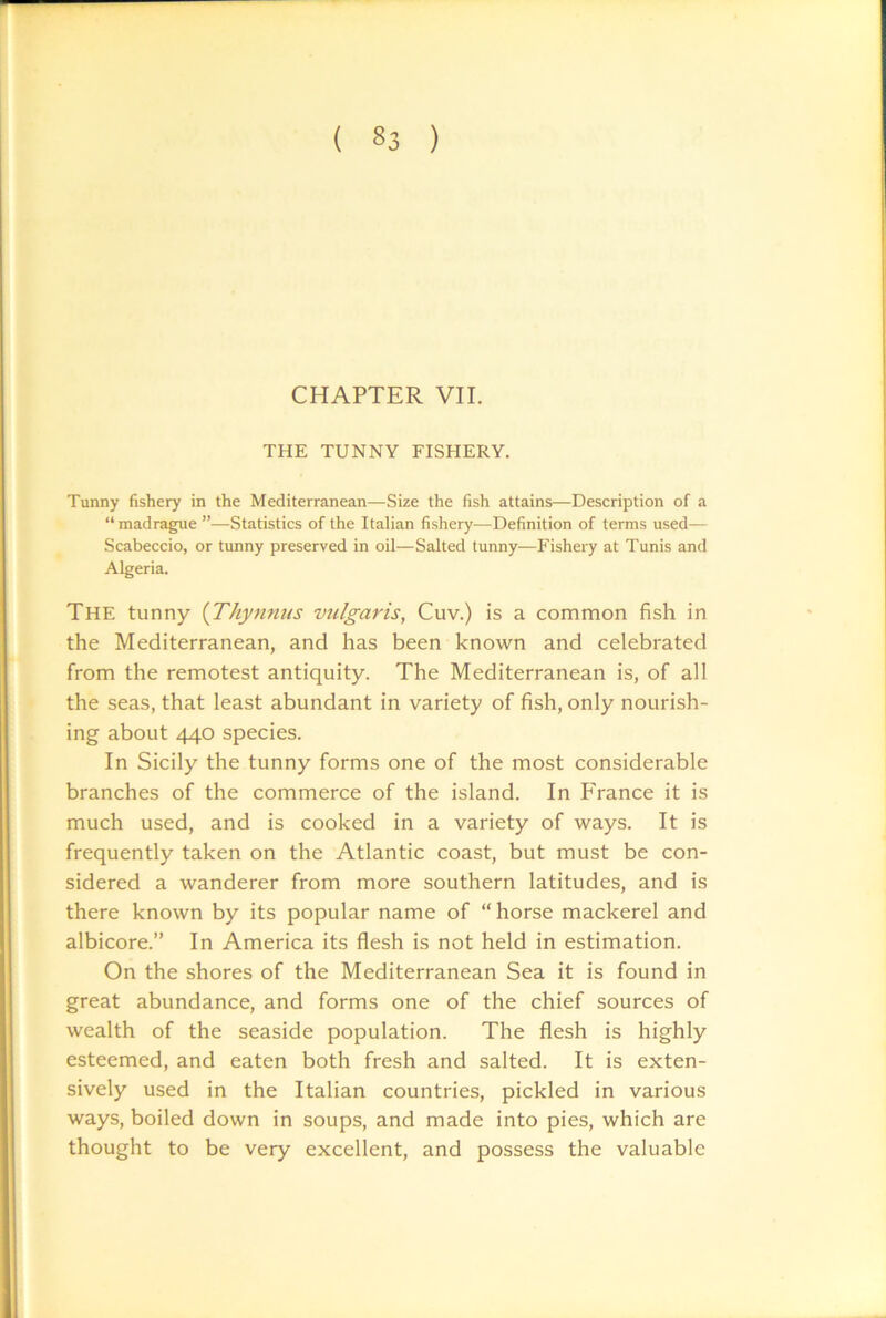 CHAPTER VII, THE TUNNY FISHERY. Tunny fishery in the Mediterranean—Si2e the fish attains—Description of a “madrague ”—Statistics of the Italian fishery—Definition of terms used— Scabeccio, or tunny preserved in oil—Salted tunny—Fishery at Tunis and Algeria. The tunny {Thynnus vulgaris, Cuv.) is a common fish in the Mediterranean, and has been known and celebrated from the remotest antiquity. The Mediterranean is, of all the seas, that least abundant in variety of fish, only nourish- ing about 440 species. In Sicily the tunny forms one of the most considerable branches of the commerce of the island. In France it is much used, and is cooked in a variety of ways. It is frequently taken on the Atlantic coast, but must be con- sidered a wanderer from more southern latitudes, and is there known by its popular name of “ horse mackerel and albicore.” In America its flesh is not held in estimation. On the shores of the Mediterranean Sea it is found in great abundance, and forms one of the chief sources of wealth of the seaside population. The flesh is highly esteemed, and eaten both fresh and salted. It is exten- sively used in the Italian countries, pickled in various ways, boiled down in soups, and made into pies, which are thought to be very excellent, and possess the valuable