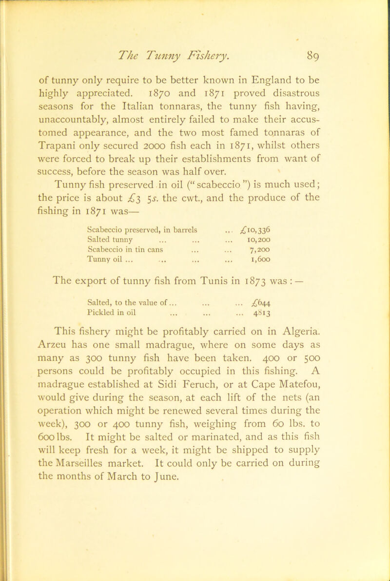 of tunny only require to be better known in England to be highly appreciated. 1870 and 1871 proved disastrous seasons for the Italian tonnaras, the tunny fish having, unaccountably, almost entirely failed to make their accus- tomed appearance, and the two most famed tonnaras of Trapani only secured 2000 fish each in 1871, whilst others were forced to break up their establishments from want of success, before the season was half over. Tunny fish preserved in oil (“scabeccio ”) is much used; the price is about 5^. the cwt, and the produce of the fishing in 1871 was— Scabeccio preserved, in barrels ... 0,336 Salted tunny ... ... ... 10,200 Scabeccio in tin cans ... ... 7,200 Tunny oil ... ... ... ... 1,600 The export of tunny fish from Tunis in 1873 was : — Salted, to the value of... ... ... Pickled in oil ... ... ... 4S13 This fishery might be profitably carried on in Algeria. Arzeu has one small madrague, where on some days as many as 300 tunny fish have been taken. 400 or 500 persons could be profitably occupied in this fishing. A madrague established at Sidi Feruch, or at Cape Matefou, would give during the season, at each lift of the nets (an operation which might be renewed several times during the week), 300 or 400 tunny fish, weighing from 60 lbs. to 600 lbs. It might be salted or marinated, and as this fish will keep fresh for a week, it might be shipped to supply the Marseilles market. It could only be carried on during the months of March to June.