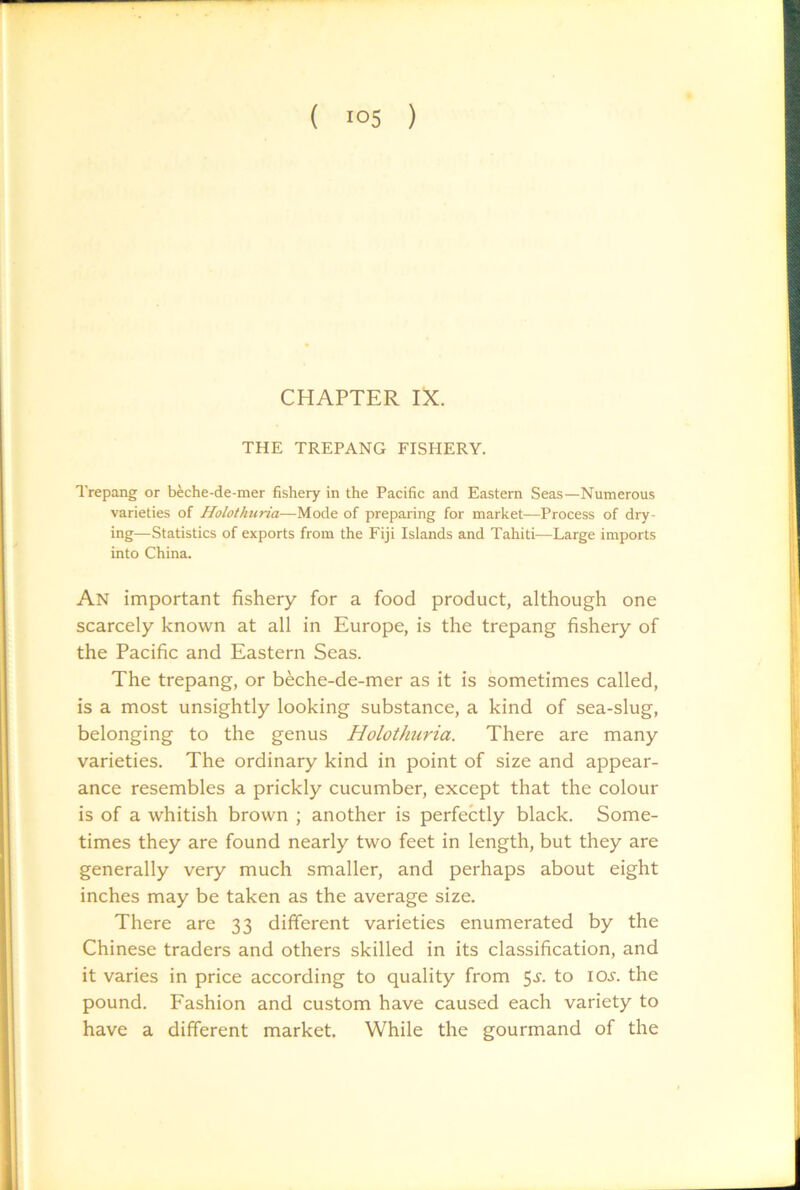 CHAPTER IX. THE TREPANG FISHERY. Trepang or beche-de-mer fishery in the Pacific and Eastern Seas—Numerous varieties of Holothuria—Mode of preparing for market—Process of dry- ing—-Statistics of exports from the Fiji Islands and Tahiti—Large imports into China. An important fishery for a food product, although one scarcely known at all in Europe, is the trepang fishery of the Pacific and Eastern Seas. The trepang, or beche-de-mer as it is sometimes called, is a most unsightly looking substance, a kind of sea-slug, belonging to the genus Holothuria. There are many varieties. The ordinary kind in point of size and appear- ance resembles a prickly cucumber, except that the colour is of a whitish brown ; another is perfectly black. Some- times they are found nearly two feet in length, but they are generally very much smaller, and perhaps about eight inches may be taken as the average size. There are 33 different varieties enumerated by the Chinese traders and others skilled in its classification, and it varies in price according to quality from 5^’. to ioj'. the pound. Fashion and custom have caused each variety to have a different market. While the gourmand of the